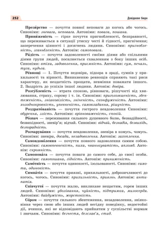 252
Презèрство — почуття повної неповаги до когось або чогось.
Синоніми: зневага, неповага. Антоніми: повага, пошана.
Принèженість — гірке почуття пригнобленості, безправності,
що переживається в ситуації утиску честі й гідності, пригнічення;
заперечення цінності і досягнень людини. Синоніми: пригнобле-
ність, зганьбленість. Антонім: самоповага.
Рàдість — почуття задоволеності своїми діями або спільними
діями групи людей, посилюється схваленням з боку інших осіб.
Синоніми: втіха, задоволення, приємність. Антоніми: сум, печаль,
туга, нудьга.
Рåвнощі — 1. Почуття недовіри, підозра в зраді, сумнів у при-
хильності та вірності. Виникненню ревнощів сприяють такі риси
характеру, як нездатність прощати, невміння поважати іншого.
2. Заздрість до успіхів іншої людини. Антонім: довіра.
Розгóбленість — втрата спокою, рівноваги, рішучості від хви-
лювання, страху, сорому і т. ін. Синоніми: приголомшеність, збен-
теженість, зніяковілість, зніченість, сконфуженість. Антоніми:
холоднокровність, упевненість, самовладання, рішучість.
Роздратîваність — почуття гострого невдоволення Синоніми:
обурення, злість. Антоніми: врівноваженість, спокій.
Рîзпач — переживання сильного душевного болю, безнадійності,
безвихідності, зневір’я; відчай. Синоніми: відчай, безнадія, безвихідь,
безпорадність.
Розчарувàння — почуття невдоволення, зневіра в комусь, чомусь.
Синоніми: зневіра, досада, незадоволення. Антонім: захоплення.
Самовдовîлення — почуття повного задоволення самим собою.
Синоніми: самовпевненість, пиха, чванькуватість, апломб. Анто-
нім: скромність.
Самоповàга — почуття поваги до самого себе, до своєї особи.
Синоніми: самопошана, гідність. Антонім: приниженість.
Самîтність — почуття одинокості, ізольованості. Синоніми: само-
та, одинокість.
Симпàтія — почуття приязні, прихильності, доброзичливості до
когось, чогось. Синоніми: прихильність, приязнь. Антонім: анти-
патія.
Співчуттÿ — почуття жалю, викликане нещастям, горем інших
людей. Синоніми: уболівання, чуйність, підтримка, милосердя.
Антоніми: байдужість, жорстокість.
Сîром — почуття сильного збентеження, незадоволення, зніяко-
віння через свою або інших людей негідну поведінку, недостойні
дії, вчинки, які не відповідають прийнятим у суспільстві нормам
і звичаям. Синоніми: безчестя, безслав’я, стид.
Довідкове бюро
 