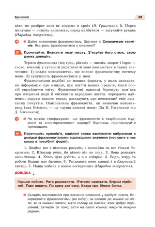 29
Фразеологія
ніяк ми розбрат наш не віддамо в архів (В. Гриценко). 5. Перед
минулим — зніміть капелюхи, перед майбутнім — засукайте рукава
(Народна творчість).
Дайте визначення фразеологізму. Звіртеся зі Словничком термі-
нів. Яка роль фразеологізмів у мовленні?
39 Прочитайте. Визначте тему тексту. З’ясуйте його стиль, свою
думку доведіть.
Термін фразеологія (від грец. phrasis — вислів, зворот і logos —
слово, вчення) у сучасній українській мові вживається в таких зна-
ченнях: 1) розділ мовознавства, що вивчає фразеологічну систему
мови; 2) сукупність фразеологізмів у мові.
Фразеологізми подібні до мовних формул, у яких закодова-
но інформацію про минуле, про життя наших предків, їхній спо-
сіб сприйняття світу. Фразеологічні одиниці бережуть пам’ять
про історичні події й обставини народного життя, передають най-
менші порухи нашого серця, розказують про неосяжний світ люд-
ських почуттів. Національна фразеологія, як зазначав мовозна-
вець Іван Огієнко, — це «душа кожної мови» (За В. Ужченком та
Д. Ужченком).
Чи можна стверджувати, що фразеологія є скарбницею муд-
рості та спостережливості народу? Відповідь проілюструйте
прикладами.
40 Перепишіть прислів’я, виділені слова замінюючи вибраними з
довідки фразеологізмами відповідного значення (поставте в них
слова в потрібній формі).
1. Знайко все з півслова розуміє, а незнайко на все тільки ди-
вується. 2. Школяр утік, бо нічого він не знав. 3. Вона розказує
нісенітниці. 4. Хтось діло робить, а він ледарює. 5. Води, вітру та
роботи бідняк має багато. 6. Упізнають мене хлопці і в благенькій
свитці. 7. Наша кобила з возом посварилась (Народна творчість).
ДОВІДКА
Горшки побити. Рота роззявляти. П’ятами накивати. Вітром підби-
тий. Ґави ловити. По саму зав’язку. Казка про білого бичка.
Складіть висловлення про значення словників у здобутті освіти. Ви-
користайте фразеологізми (на вибір): за словом до кишені не ліз-
ти; як із книжки читати; мати голову на плечах; язик добре підві-
шений; заткнути за пояс; сісти на свого коника; накрити мокрим
рядном.
 