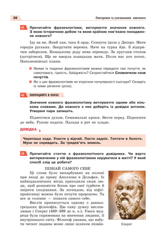 30 Повторення та узагальнення вивченого
41 Прочитайте фразеологізми, витлумачте значення кожного.
З якою історичною добою та якою країною пов’язано походжен-
ня кожного?
Іду на ви. Який хан, така й орда. Скинути ідола у Дніпро. Мати
городів руських. Закрутити веремія. Наче на турка йде. З відкри-
тим заборолом. Козацькому роду нема переводу. За круглим столом
(зустрітися). Ще не вмерла козацькая мати. Після нас хоч потоп.
Наполеонівські плани.
Якими із поданих фразеологізмів можна передати такі почуття, як
самоповага, гідність, байдужість? Скористайтеся Словничком назв
почуттів.
Які з цих фразеологізмів не втратили популярності сьогодні? Складіть
із ними речення (усно).
42 ПОПРАЦЮЙТЕ В ПАРАХ
Значення кожного фразеологізму витлумачте одним або кіль-
кома словами. До кожного з них доберіть із довідки антонім.
Утворені пари запишіть.
Піднестися духом. Семимильні кроки. Вести перед. Підносити
до неба. Рукою подати. Пальця в рот не клади.
ДОВІДКА
Черепаша хода. Упасти у відчай. Пасти задніх. Топтати в болото.
Мухи не скривдить. За тридев’ять земель.
43 Прочитайте статтю з фразеологічного довідника. Чи варто
витлумаченим у ній фразеологізмом керуватися в житті? У який
спосіб слід це робити?
ПІЗНАЙ САМОГО СЕБЕ
Ці слова було викарбувано на колоні
при вході до храму Аполлона в Дельфах. Із
найвіддаленіших місць приходили сюди лю-
ди, щоб розповісти богам про свої турботи й
звірити сподівання. За легендою, від піфії-
провісниці можна було почути пророцтво. Та
все ж головне — пізнати самого себе.
Вислів приписується одному з давньо-
грецьких філософів. Цю саму думку вислов-
лював і Сократ (469–399 до н. е.). Увага муд-
реця була спрямована на вивчення людини, її
внутрішнього світу. Філософ уважав, що набу-
ти чеснот людина може лише шляхом пізнàн- Сократ
 