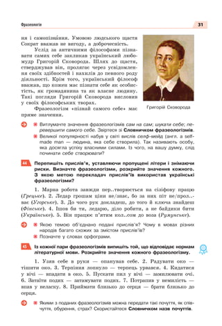 31
Фразеологія
ня і самопізнàння. Умовою людського щастя
Сократ вважав не вигоду, а доброчесність.
Услід за античними філософами пізна-
вати самих себе закликав український любо-
мудр Григорій Сковорода. Шлях до щастя,
стверджував він, пролягає через усвідомлен-
ня своїх здібностей і нахилів до певного роду
діяльності. Крім того, український філософ
вважав, що кожен має пізнати себе як особис-
тість, як громадянина та як власне людину.
Такі погляди Григорій Сковорода висловив
у своїх філософських творах.
Фразеологізм «пізнай самого себе» має
пряме значення.
Витлумачте значення фразеологізмів сам на сам; шукати себе; пе-
ревершити самого себе. Звіртеся зі Словничком фразеологізмів.
Великої популярності набув у світі вислів селф-мейд (англ. a self-
made man — людина, яка себе створила). Так називають особу,
яка досягла успіху власними силами. Із чого, на вашу думку, слід
починати себе створювати?
44 Перепишіть прислів’я, уставляючи пропущені літери і знімаючи
риски. Визначте фразеологізми, розкрийте значення кожного.
З якою метою перекладач прислів’їв використав українські
фразеологізми?
1. Марна робота завжди пер..творюється на сізіфову працю
(Грецьке). 2. Ледар грошам ціни не/знає, бо за них піт не/прол..-
ває (Угорське). 3. До чого рук докладеш, до того й ключа знайдеш
(Фінське). 4. Ішов би ти, ледарю, діло робити, а не байдики бити
(Українське). 5. Він працює п’ятим кол..сом до воза (Румунське).
Якою темою об’єднано подані прислів’я? Чому в мовах різних
народів багато схожих за змістом прислів’їв?
Позначте у словах орфограми.
45 Із кожної пари фразеологізмів випишіть той, що відповідає нормам
літературної мови. Розкрийте значення кожного фразеологізму.
1. Узяв себе в руки — опанував себе. 2. Радувати око —
тішити око. 3. Терпіння лопнуло — терпець урвався. 4. Кидатися
у вічі — впадати в око. 5. Пускати пил у вічі — замилювати очі.
6. Затаїти подих — затамувати подих. 7. Потрапив у немилість —
впав у неласку. 8. Приймати близько до серця — брати близько до
серця.
Якими з поданих фразеологізмів можна передати такі почуття, як спів-
чуття, обурення, страх? Скористайтеся Словничком назв почуттів.
Григорій Сковорода
 