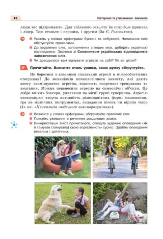 36 Повторення та узагальнення вивченого
люди вас підтримають. Для спільного зах..сту їм потріб..н приклад
і лідер. Тож станьте і першим, і другим (За Є. Головахою).
Укажіть у словах орфограми буквені та небуквені. Написання слів
обґрунтуйте правилами.
До виділених слів, запозичених з інших мов, доберіть українські
відповідники. Звіртеся зі Словничком українських відповідників
запозичених слів.
Чи доводилося вам відчувати агресію на собі? Як ви діяли?
55 Прочитайте. Визначте стиль уривка, свою думку обґрунтуйте.
Як боротися з власними спалахами агресії в міжособистісних
стосунках? До механізмів психологічного захисту, які дають
змогу «виміщувати» агресію, відносять спортивні тренування та
змагання. Можна переносити агресію на символічні об’єкти. Це
добре вміють боксери, уявляючи на місці груші суперника. Агресію
втихомирює творча активність різноманітних форм: малювання,
гра на музичних інструментах, складання пісень чи віршів тощо
(Із кн. «Психологія людського взаєморозуміння»).
Визначте у словах орфограми, обґрунтуйте правопис слів.
Поясніть уживання в реченнях розділових знаків.
Використавши зміст прочитаного, складіть художнє оповідання «Як
я тамував (тамувала) свою агресивність» (усно). Зробіть оповідання
веселим і дотепним.
 