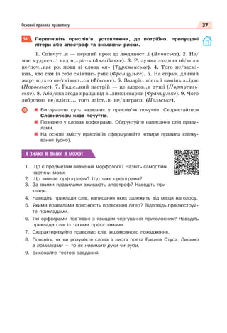 37
Основні правила правопису
56 Перепишіть прислів’я, уставляючи, де потрібно, пропущені
літери або апостроф та знімаючи риски.
1. Співчут..я — перший крок до людяност..і (Японське). 2. Не/
має мудрост..і над щ..рість (Англійське). 3. Р..зумна людина ні/коли
не/поч..нає ро..мови зі слова «я» (Туркменське). 4. Того не/засмі-
ють, хто сам із себе сміятись уміє (Французьке). 5. На справ..дливий
жарт ні/хто не/гніваєт..ся (Фінське). 6. Заздріс..ність і камінь з..їдає
(Норвезьке). 7. Радіс..ний настрій — це здоров..я душі (Португаль-
ське). 8. Аби/яка згода краща від в..ликої сварки (Французьке). 9. Чого
добротою не/вдієш.., того зліст..ю не/виграєш (Польське).
Витлумачте суть названих у прислів’ях почуттів. Скористайтеся
Словничком назв почуттів.
Позначте у словах орфограми. Обґрунтуйте написання слів прави-
лами.
На основі змісту прислів’їв сформулюйте чотири правила спілку-
вання (усно).
Я ЗНАЮ! Я ВМІЮ! Я МОЖУ!
1. Що є предметом вивчення морфології? Назвіть самостійні
частини мови.
2. Що вивчає орфографія? Що таке орфограма?
3. За якими правилами вживають апостроф? Наведіть при-
клади.
4. Наведіть приклади слів, написання яких залежить від місця наголосу.
5. Якими правилами пояснюють подвоєння літер? Відповідь проілюструй-
те прикладами.
6. Які орфограми пов’язані з явищем чергування приголосних? Наведіть
приклади слів із такими орфограмами.
7. Схарактеризуйте правопис слів іншомовного походження.
8. Поясніть, як ви розумієте слова з листа поета Василя Стуса: Письмо
з помилками — то як невимиті руки чи зуби.
9. Виконайте тестові завдання.
 