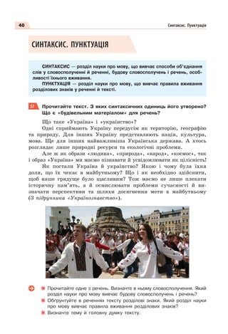 40 Синтаксис. Пунктуація
СИНТАКСИС. ПУНКТУАЦІЯ
СИНТАКСИС — розділ науки про мову, що вивчає способи об’єднання
слів у словосполученні й реченні, будову словосполучень і речень, особ-
ливості їхнього вживання.
ПУНКТУАЦІЯ — розділ науки про мову, що вивчає правила вживання
розділових знаків у реченні й тексті.
57 Прочитайте текст. З яких синтаксичних одиниць його утворено?
Що є «будівельним матеріалом» для речень?
Що таке «Україна» і «українство»?
Одні сприймають Україну передусім як територію, географію
та природу. Для інших Україну представляють нація, культура,
мова. Ще для інших найважливіша Українська держава. А хтось
розглядає лише природні ресурси та екологічні проблеми.
Але ж як образи «людина», «природа», «народ», «космос», так
і образ «Україна» ми маємо пізнавати й усвідомлювати як цілісність!
Як постали Україна й українство? Якою і чому була їхня
доля, що їх чекає в майбутньому? Що і як необхідно здійснити,
щоб наше грядуще було щасливим? Тож маємо не лише плекати
історичну пам’ять, а й осмислювати проблеми сучасності й ви-
значати перспективи та шляхи досягнення мети в майбутньому
(З підручника «Українознавство»).
Прочитайте одне з речень. Визначте в ньому словосполучення. Який
розділ науки про мову вивчає будову словосполучень і речень?
Обґрунтуйте в реченнях тексту розділові знаки. Який розділ науки
про мову вивчає правила вживання розділових знаків?
Визначте тему й головну думку тексту.
 