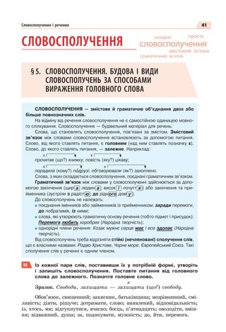 41
Словосполучення і речення
СЛОВОСПОЛУЧЕННЯ
§5. СЛОВОСПОЛУЧЕННЯ. БУДОВА І ВИДИ
СЛОВОСПОЛУЧЕНЬ ЗА СПОСОБАМИ
ВИРАЖЕННЯ ГОЛОВНОГО СЛОВА
СЛОВОСПОЛУЧЕННЯ — змістове й граматичне об’єднання двох або
більше повнозначних слів.
На відміну від речення словосполучення не є самостійною одиницею мовно-
го спілкування. Словосполучення — будівельний матеріал для речень.
Слова, що становлять словосполучення, пов’язані за змістом. Змістовий
зв’язок між словами словосполучення встановлюють за допомогою питання.
Слово, від якого ставлять питання, є головним (над ним ставлять позначку х).
Слово, до якого ставлять питання, — залежне. Наприклад:
х х
прочитав (що?) книжку; повість (яку?) цікаву;
х х
порадила (кому?) пîдрузі; обговорювали (як?) захоплено.
Слова, з яких складається словосполучення, поєднані граматичним зв’язком.
Граматичний зв’язок між словами у словосполученні здійснюється за допо-
могою закінчення (щир а людин а ; висок і почутт я ) або закінчення та при-
йменника (зустріли з радіст ю ; до рідного дом у ).
До словосполучень не належать:
поєднання іменників або займенників із прийменником: заради перемоги,
до побратимів, із ними;
слова, які утворюють граматичну основу речення (тобто підмет і присудок):
Перемога любить хоробрих (Народна творчість);
однорідні члени речення: Козак мужнє серце має і все здолає (Народна
творчість).
Від словосполучень треба відрізняти стійкі (нечленовані) сполучення слів,
що є власними назвами: Різдво Христове, Чорне море, Європейський Союз. Такі
сполучення слів у реченні є одним членом.
58 Із кожної пари слів, поставивши їх у потрібній формі, утворіть
і запишіть словосполучення. Поставте питання від головного
слова до залежного. Позначте головне слово.
х
Зразок. Свобода, захищати — захищати (що?) свободу.
Обов’язок, священний; захисник, батьківщина; незрівнянний, смі-
ливість; діяти, рішуче; дотримати, слово; виявлений, відповідальність;
із, хтось, ми; відгукнутися, вчасно; боєць, п’ятнадцять; оволодіти, вмін-
ня; відважний, душа; за, подякувати, мужність; до, йти, перемога.
складне
змістовий зв’язок
словосполучення
просте
граматичний зв’язок
 