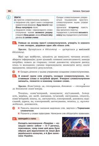 44 Синтаксис. Пунктуація
УВАГА!
До простих словосполучень належать:
поєднання слів, одне з яких є складеною
граматичною формою: буду писати твір;
більш популярна пісня;
поєднання слова і нерозкладного слово-
сполучення: чоловік великого розуму;
створити базу даних; жінка літнього віку;
дівчина із синіми очима
Складні словосполучення утворю-
ються поширенням простого
словосполучення іншим словом
(словами):
прочитати історичну повість
(від прочитати повість);
порадитися з учителем восьмого
класу (від порадитися з учителем)
62 Узявши за основу прості словосполучення, утворіть із кожного
з них складне, додавши одне або кілька слів.
Зразок. Зустрілися в бібліотеці — зустрілися у шкільній
бібліотеці.
Мрії про майбутнє, цікавість до минулого; читання вголос;
збирати інформацію; дуже цікавий; сповнені наполегливості; завжди
потрібно; повага до старших; готові допомогти; цінувати досвід;
хтось із молодших; уміння переконувати; визначити мету; охоче
працювати; пишатися результатом.
Складіть речення з трьома утвореними складними словосполученнями.
63 З кожної групи слів утворіть складне словосполучення, по-
ставивши слова в потрібній формі. Утворені словосполучення
запишіть, позначте в кожному головне слово.
х
Зразок. Комп’ютер, за, спілкування, допомога — спілкування
за допомогою комп’ютера.
Техніка, комп’ютерний, опанувати; під’єднаний, Інтер-
нет, мерåжа, до; засіб, навчання, сучасний; листування, етикет,
комп’ютерний; пошта, за, листуватися, електронний, допомога; наді-
сланий, адреса, на, електронний; застосування, техніка, у, мульти-
медійний, допомагати.
Поясніть лексичне значення виділених слів, звіртеся з Тлумачним
словничком.
Позначте у словах орфограми. Написання слів обґрунтуйте правилами.
64 ПОПРАЦЮЙТЕ В ПАРАХ
Складіть висловлення «Покрîва — ко-
зацьке свято» (обсяг — 5–7 речень),
пояснивши, чому саме цей день було
обрано для відзначення не лише Дня
українського козацтва, а й Дня захис-
ника України.
 