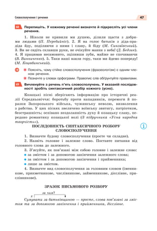 47
Словосполучення і речення
68 Перепишіть. У кожному реченні визначте й підкресліть усі члени
речення.
1. Ніколи не кривили ми душею, ділили щастя з добри-
ми людьми (П. Перебийніс). 2. Я на голос батьків з діда-пра-
діда йду, поділяючи з ними і славу, й біду (М. Сингаївський).
3. Ви не сидіть склавши руки, не очікуйте манни з неба! (Д. Бедзик).
4. Я працював несамовито, зціпивши зуби, майже не спочиваючи
(В. Винниченко). 5. Таки наші взяли гору, таки ми йдемо попереду!
(М. Коцюбинський).
Поясніть, чому стійке словосполучення (фразеологізм) є одним чле-
ном речення.
Позначте у словах орфограми. Правопис слів обґрунтуйте правилами.
69 Вичленуйте з речень п’ять словосполучень. У вказаній послідов-
ності зробіть синтаксичний розбір кожного (усно).
Козацькі пісні зберігають інформацію про історичні реа-
лії Середньовіччя: боротьбу проти нападників, перемоги й по-
разки Запорозького війська, чужинську неволю, визволення
з рабства. У цих піснях звеличено воїнську звитягу, патріотизм,
безстрашність; оспівано нездоланність духу й козацьку славу, пе-
редано романтику козацької волі (З підручника «Усна народна
творчість»).
ПОСЛІДОВНІСТЬ СИНТАКСИЧНОГО РОЗБОРУ
СЛОВОСПОЛУЧЕННЯ
1. Визначте будову словосполучення (просте чи складне).
2. Назвіть головне і залежне слово. Поставте питання від
головного слова до залежного.
3. З’ясуйте, як пов’язані між собою головне і залежне слово:
за змістом і за допомогою закінчення залежного слова;
за змістом і за допомогою закінчення і прийменника;
лише за змістом.
4. Визначте вид словосполучення за головним словом (іменни-
кове, прикметникове, числівникове, займенникове, дієслівне, при-
слівникове).
ЗРАЗОК ПИСЬМОВОГО РОЗБОРУ
за чим?
х
Сумувати за батьківщиною — просте, слова пов’язані за зміс-
том та за допомогою закінчення і прийменника, дієслівне.
 