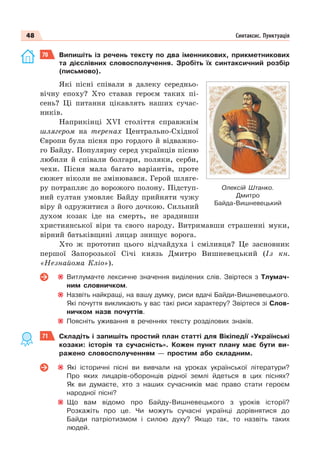 48 Синтаксис. Пунктуація
70 Випишіть із речень тексту по два іменникових, прикметникових
та дієслівних словосполучення. Зробіть їх синтаксичний розбір
(письмово).
Які пісні співали в далеку середньо-
вічну епоху? Хто ставав героєм таких пі-
сень? Ці питання цікавлять наших сучас-
ників.
Наприкінці ХVІ століття справжнім
шлягером на теренах Центрально-Східної
Європи була пісня про гордого й відважно-
го Байду. Популярну серед українців пісню
любили й співали болгари, поляки, серби,
чехи. Пісня мала багато варіантів, проте
сюжет ніколи не змінювався. Герой шляге-
ру потрапляє до ворожого полону. Підступ-
ний султан умовляє Байду прийняти чужу
віру й одружитися з його дочкою. Сильний
духом козак іде на смерть, не зрадивши
християнської віри та свого народу. Витримавши страшенні муки,
вірний батьківщині лицар знищує ворога.
Хто ж прототип цього відчайдуха і сміливця? Це засновник
першої Запорозької Січі князь Дмитро Вишневецький (Із кн.
«Незнайома Кліо»).
Витлумачте лексичне значення виділених слів. Звіртеся з Тлумач-
ним словничком.
Назвіть найкращі, на вашу думку, риси вдачі Байди-Вишневецького.
Які почуття викликають у вас такі риси характеру? Звіртеся зі Слов-
ничком назв почуттів.
Поясніть уживання в реченнях тексту розділових знаків.
71 Складіть і запишіть простий план статті для Вікіпедії «Українські
козаки: історія та сучасність». Кожен пункт плану має бути ви-
ражено словосполученням — простим або складним.
Які історичні пісні ви вивчали на уроках української літератури?
Про яких лицарів-оборонців рідної землі йдеться в цих піснях?
Як ви думаєте, хто з наших сучасників має право стати героєм
народної пісні?
Що вам відомо про Байду-Вишневецького з уроків історії?
Розкажіть про це. Чи можуть сучасні українці дорівнятися до
Байди патріотизмом і силою духу? Якщо так, то назвіть таких
людей.
Олексій Штанко.
Дмитро
Байда-Вишневецький
 
