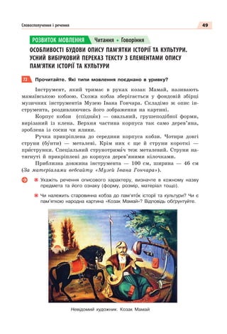 49
Словосполучення і речення
ОСОБЛИВОСТІ БУДОВИ ОПИСУ ПАМ’ЯТКИ ІСТОРІЇ ТА КУЛЬТУРИ.
УСНИЙ ВИБІРКОВИЙ ПЕРЕКАЗ ТЕКСТУ З ЕЛЕМЕНТАМИ ОПИСУ
ПАМ’ЯТКИ ІСТОРІЇ ТА КУЛЬТУРИ
72 Прочитайте. Які типи мовлення поєднано в уривку?
Інструмент, який тримає в руках козак Мамай, називають
мамаївською кобзою. Схожа кобза зберігається у фондовій збірці
музичних інструментів Музею Івана Гончара. Складімо ж опис ін-
струмента, роздивляючись його зображення на картині.
Корпус кобзи (спіднÿк) — овальний, грушеподібної форми,
вирізаний із клена. Верхня частина корпуса так само дерев’яна,
зроблена із сосни чи ялини.
Ручка прикріплена до середини корпуса кобзи. Чотири довгі
струни (бóнти) — металеві. Крім них є ще й струни короткі —
прèструнки. Спеціальний струнотримàч теж металевий. Струни на-
тягнуті й прикріплені до корпуса дерев’яними кілочками.
Приблизна довжина інструмента — 100 см, ширина — 46 см
(За матеріалами вебсайту «Музей Івана Гончара»).
Укажіть речення описового характеру, визначте в кожному назву
предмета та його ознаку (форму, розмір, матеріал тощо).
Чи належить старовинна кобза до пам’ятîк історії та культури? Чи є
пам’яткою народна картина «Козак Мамай»? Відповідь обґрунтуйте.
РОЗВИТОК МОВЛЕННЯ Читання Говоріння
Невідомий художник. Козак Мамай
 