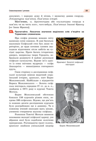 51
Словосполучення і речення
документ, і народну думу й пісню, і визначну давню споруду.
Літературна пам’ятка. Пам’ятка історії.
Пàм’ятник, -а. Архітектурна або скульптурна споруда в
пам’ять чи на честь кого-, чого-небудь. Пам’ятник Іванові Франку
[не Івана Франка].
74 Прочитайте. Лексичне значення виділених слів з’ясуйте за
Тлумачним словничком.
Про скіфів різними мовами світу
написано сотні книжок. В уяві багатьох
науковців Скіфський степ був лише те-
риторією, де орди кочових племен зна-
ходили відпочинок після набігів на су-
сідні царства. Проте багато історичних
джерел, наприклад твори Геродота, зо-
бражали розвинуте й майже досконале
скіфське суспільство. Відоме ім’я одно-
го із семи світових мудреців — скіфа
Анахарсіса — винахідника гончарного
круга.
Свою сторінку в дослідження скіф-
ської культури вписав видатний укра-
їнський історик, археолог, поет Борис
Мозолевський. Найбільше з відкриттів
Бориса Мозолевського — Золота скіф-
ська пектораль середини ІV ст. до н. е.,
знайдена в 1971 році в кургані Товста
Могила.
Борис Мозолевський обстежив
близько 150 курганів різних епох, зо-
крема 100 скіфських. Відомо, що дев’ять
із кожних десяти досліджених курганів
було розграбовано ще в давнину. Та в
кожному вчений знаходив щось цікаве,
упевнено створюючи наукову скіфіану.
Розкопки Товстої Могили виявили
поховання молодої скіфської цариці, усе
вбрання якої було оздоблене золотими
прикрасами. Розчищаючи ґрунт склепу,
археолог знайшов унікальний шедевр
Фрагмент Золотої скіфської
пекторалі
Борис Мозолевський
 