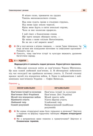 53
Словосполучення і речення
Я міцно сплю, тримаючи на грудях
Тяжінь високовольтного стовпа.
Над ним гудуть громи в сталевих струнах,
Під ними крає землю череслî.
Крізь мене йдуть в світи пекельні струми,
Чоло ж моє колоссям проросло.
І хай сівач з блакитними очима
Ще тричі вищих обширів сягне, —
Це наша з вами спільна Батьківщина,
Бо як ви з неї вирвете мене?
Ой у полі могила з вітром говорила, — писав Тарас Шевченко. Чи
існує зв’язок між козацькими могилами та скіфськими курганами?
Розкажіть про це.
Поясніть, чому пам’ятки історії та культури вважають духовним
багатством народу.
76 Я — РЕДАКТОР
Відредагуйте й запишіть подані речення. Користуйтеся підказкою.
1. Школярі поклали квіти до пам’ятника Тараса Шевченка.
Це наш самий любимий пам’ятник. 2. В обговоренні побаченого
під час екскурсії ми прийняли активну участь. 3. Гостей столиці
вражає музей під відкритим небом. 4. Один із найдавніших і най-
цінніших пам’ятників України — Софія Київська.
Підказка
НЕПРАВИЛЬНО ПРАВИЛЬНО
Пам’ятник історії та культури
Пам’ятник Лесі Українки
Музей під відкритим небом
Прийняти участь
Любимий твір
Самий розумний
Пам’ятка історії та культури
Пам’ятник Лесі Українці
Музей просто неба
Узяти (брати) участь
Улюблений твір
Найрозумніший (найбільш
розумний)
Які норми літературної мови було порушено в реченнях? Звіртеся
з поданою на фîрзаці підручника таблицею «Норми літературної
мови».
Які з виправлених вами помилок є граматичними? Звіртеся зі
Словничком термінів.
 