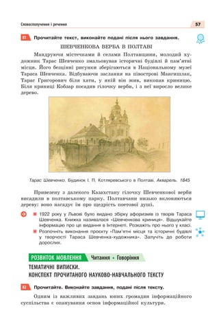 57
Словосполучення і речення
81 Прочитайте текст, виконайте подані після нього завдання.
ШЕВЧЕНКОВА ВЕРБА В ПОЛТАВІ
Мандруючи містечками й селами Полтавщини, молодий ху-
дожник Тарас Шевченко змальовував історичні будівлі й пам’ятні
місця. Його безцінні рисунки зберігаються в Національному музеї
Тараса Шевченка. Відбуваючи заслання на півострові Мангишлак,
Тарас Григорович біля хати, у якій він жив, викопав криницю.
Біля криниці Кобзар посадив гілочку верби, і з неї виросло велике
дерево.
Тарас Шевченко. Будинок І. П. Котляревського в Полтаві. Акварель. 1845
Привезену з далекого Казахстану гілочку Шевченкової верби
висадили в полтавському парку. Полтавчани низько вклоняються
дереву: воно нагадує їм про щедрість поетової душі.
1922 року у Львові було видано збірку афоризмів із творів Тараса
Шевченка. Книжка називалася «Шевченкова криниця». Відшукайте
інформацію про це видання в Інтернеті. Розкажіть про нього у класі.
Розпочніть виконання проєкту «Пам’ятні місця та історичні будівлі
у творчості Тараса Шевченка-художника». Залучіть до роботи
дорослих.
ТЕМАТИЧНІ ВИПИСКИ.
КОНСПЕКТ ПРОЧИТАНОГО НАУКОВО-НАВЧАЛЬНОГО ТЕКСТУ
82 Прочитайте. Виконайте завдання, подані після тексту.
Одним із важливих завдань юних громадян інформаційного
суспільства є опанування основ інформаційної культури.
РОЗВИТОК МОВЛЕННЯ Читання Говоріння
 