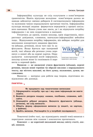 58 Синтаксис. Пунктуація
Інформаційну культуру не слід сплутувати з комп’ютерною
грамотністю. Навіть віртуозне володіння комп’ютером далеко не
завжди забезпечує вміння добирати й систематизувати інформацію
та належним чином опрацьовувати прочитані тексти. Інформаційна
культура молодої людини формується передовсім у процесі шкіль-
ного навчання. Кожен учень має знати, де і як відшукати потрібну
інформацію і як нею скористатися в навчанні.
Готуючись до уроків, кожен школяр, крім підручників, вико-
ристовує довідники, словники, навчально-інформаційні вебсайти
тощо. Відшукавши потрібну інформацію, він вибирає потрібні для
виконання конкретного завдання фрагмен-
ти (абзаци, речення), після чого має їх за-
фіксувати. Якщо йдеться про паперовий
носій, такі абзаци або речення учень пере-
писує в зошит або на окремі картки. Опра-
цьовуючи електронний носій інформації,
школяр цілком може їх скопіювати й пере-
нести в окремий файл.
Виписки — це визначені учнем фрагменти (абзаци), окремі
речення, інколи певні терміни чи образні вислови з опрацьованого
тексту, що містять важливі, на його думку, положення, думки, ви-
словлення.
Виписки — матеріал для роботи над твором, підготовки по-
відомлення або доповіді.
ПАМ’ЯТКА
Як працювати над тематичними виписками
1. Сформулюйте потребу: про що і яку саме інформацію ви маєте
знайти.
2. Визначте ресурси пошуку: книжки, посібники, словники, веб-
сайти.
3. Опрацюйте дібрані ресурси. Визначте фрагменти (абзаци,
речення), які слід виписати.
4. Оберіть форму оформлення виписок (у зошиті, на картках,
у файлах).
5. Зробіть виписки. Розташуйте їх у потрібній послідовності.
Тематичні (тобто такі, що відповідають певній темі) виписки є
перехідною ланкою між планом і конспектом прочитаного.
Конспект — це короткий письмовий виклад змісту статті, лек-
ції, книжки.
 