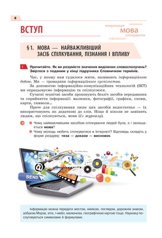 6
ВСТУП
§1. МОВА — НАЙВАЖЛИВІШИЙ
ЗАСІБ СПІЛКУВАННЯ, ПІЗНАННЯ І ВПЛИВУ
1 Прочитайте. Як ви розумієте значення виділених словосполучень?
Звіртеся з поданим у кінці підручника Словничком термінів.
Час, у якому нам судилося жити, називають інформаційною
добою. Ми — громадяни інформаційного суспільства.
За допомогою інформаційно-комунікаційних технологій (ІКТ)
ми опрацьовуємо інформацію та спілкуємося.
Сучасні технічні засоби пропонують безліч засобів передавання
та сприйняття інформації: малюнки, фотографії, графіки, схеми,
карти, символи…
Проте для спілкування лише цих засобів недостатньо — їх
використовують як додаткові до слів. Ніщо й ніколи не замінить
людям, що спілкуються, мови (Із журналу).
Чому найважливішим засобом спілкування людей була, є і залиша-
ється мова?
Чому молодь любить спілкуватися в Інтернеті? Відповідь складіть у
формі роздуму: теза — докази — висновок.
Інформацію можна передати жестом, мімікою, поглядом, дорожнім знаком,
азбукою Морзе, sms, і-мейл, малюнком, географічною картою тощо. Науковці по-
слуговуються символами й формулами.
комунікація
спілкування
мова
мовлення
інформація
 
