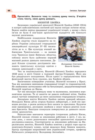 60 Синтаксис. Пунктуація
83 Прочитайте. Визначте тему та головну думку тексту. З’ясуйте
стиль тексту, свою думку доведіть.
ВІКЕНТІЙ ХВОЙКА
Засновник української археології Вікентій Хвойка (1850–1914)
в когорті найславетніших постатей цієї науки посідає почесне місце.
Важко знайти період прадавньої української історії, у якому з його
ім’ям не були б пов’язані археологічні відкриття або блискучі
наукові досягнення.
Найбільшим подарунком Вікентія
Хвойки людству стало відкриття на те-
рåнах України унікальної стародавньої
землеробської культури ІV–ІІІ тисячо-
ліття до н. е. Цю культуру вчений на-
йменував Трипільською — за назвою
села Трипілля (нині Київська область),
поблизу якого було здійснено перший
масовий розкоп давнього поселення. Де-
далі більше сучасних дослідників вва-
жають трипільську культуру однією з
перших цивілізацій у світі.
Чех за національністю, Вікентій (Вікенс) Хвойка народився
1850 року в місті Семіні в тодішній Австро-Угорщині. Його рід
був рицарського походження. Після однієї із середньовічних битв
фамільний маєток було спалено, рід Хвойків збіднів.
Закінчивши комерційне училище, Вікентій оселився у Празі.
Там він захопився вивченням стародавньої історії та старожитностей.
Не знайшовши застосування себе на батьківщині, двадцятисемирічний
Вікентій переїхав до Києва.
Тут він викладав німецьку мову та малювання, захопився агро-
номічною наукою. Та ці заняття не давали особливої втіхи. Хвойка
дедалі частіше повертався до свого захоплення стародавньою історією.
Докорінно життя Вікентія Хвойки змінив прикрий вèпадок.
Неподалік Києва дîтла згоріла будівля лабораторії, у якій він про-
водив досліди, а разом загинули його записи та креслення. Будуючи
нове приміщення, дослідник знайшов у землі чимало решток скля-
них браслетів. Знахідки спонукали повернутися до давнього захоп-
лення археологією.
Наполегливо вивчаючи територію історичних районів Києва,
Вікентій пильно стежив за земляними роботами в місті. І ось на-
став день, з якого розпочалися сенсаційні археологічні відкриття
дослідника-самоука. Спостерігаючи за земляними роботами на Ки-
рилівських висотах, Вікентій Хвойка помітив у розрізі гори круглу
жовтувато-білувату пляму, котрà видалася йому бивнем мамонта.
Здогад підтвердив запрошений ним український історик, професор
Київського університету Володимир Антонîвич.
Володимир Слєпченко.
Вікентій Хвойка
 