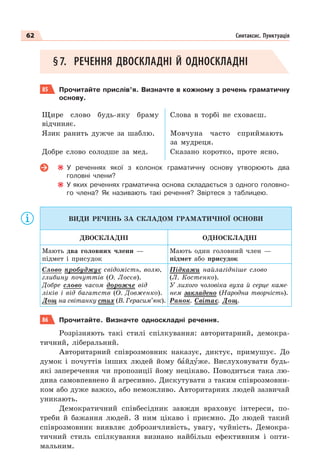 62 Синтаксис. Пунктуація
§7. РЕЧЕННЯ ДВОСКЛАДНІ Й ОДНОСКЛАДНІ
85 Прочитайте прислів’я. Визначте в кожному з речень граматичну
основу.
Щире слово будь-яку браму
відчиняє.
Слова в торбі не сховаєш.
Язик ранить дужче за шаблю. Мовчуна часто сприймають
за мудреця.
Добре слово солодше за мед. Сказано коротко, проте ясно.
У реченнях якої з колонок граматичну основу утворюють два
головні члени?
У яких реченнях граматична основа складається з одного головно-
го члена? Як називають такі речення? Звіртеся з таблицею.
ВИДИ РЕЧЕНЬ ЗА СКЛАДОМ ГРАМАТИЧНОЇ ОСНОВИ
ДВОСКЛАДНІ ОДНОСКЛАДНІ
Мають два головних члени —
підмет і присудок
Мають один головний член —
підмет або присудок
Слово пробуджує свідомість, волю,
глибину почуттів (О. Лосєв).
Добре слово часом дорожче від
ліків і від багатств (О. Довженко).
Дощ на світанку стих (В. Герасим’юк).
Підкажи найлагідніше слово
(Л. Костенко).
У лихого чоловіка вуха й серце каме-
нем закладено (Народна творчість).
Ранок. Світає. Дощ.
86 Прочитайте. Визначте односкладні речення.
Розрізняють такі стилі спілкування: авторитарний, демокра-
тичний, ліберальний.
Авторитарний співрозмовник наказує, диктує, примушує. До
думок і почуттів інших людей йому бàйдóже. Вислуховувати будь-
які заперечення чи пропозиції йому нецікаво. Поводиться така лю-
дина самовпевнено й агресивно. Дискутувати з таким співрозмовни-
ком або дуже важко, або неможливо. Авторитарних людей зазвичай
уникають.
Демократичний співбесідник завжди враховує інтереси, по-
треби й бажання людей. З ним цікаво і приємно. До людей такий
співрозмовник виявляє доброзичливість, увагу, чуйність. Демокра-
тичний стиль спілкування визнано найбільш ефективним і опти-
мальним.
 