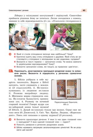 63
Словосполучення і речення
Ліберал у спілкуванні поступливий і нерішучий. Самостійно
приймати рішення йому не хочеться. Легше погодитися з кимось,
знявши із себе відповідальність (Із кн. «Психологія спілкування»).
Який зі стилів спілкування імпонує вам найбільше? Чому?
Критично оцініть ваш стиль спілкування з друзями. Який стиль ви за-
стосовуєте у спілкуванні з молодшими за вас родичами, сусідами?
Визначте в тексті терміни — запозичені слова. Чи можна замінити
їх українськими відповідниками? Чому?
Визначте запозичені слова, які пишуть за правилом «дев’ятки».
87 Перепишіть, розставляючи пропущені розділові знаки та зніма-
ючи риски. Визначте й підкресліть у реченнях граматичні
основи.
1. Біблія увібрала в себе му-
дрість тисячоліть. Вирази з Біблії
цитують, часто уживають у мовлен-
ні (З енциклопедії). 2. Не/поспіл-
кувавшись із людиною не/хвали
її. Розмова випробовує людину.
3. Житимеш мирно стримуючи язи-
ка. Не/хтуючи балакучість примен-
шиш зло. 4. Розмову ти починай
старший чоловіче! Говори мудро але
не/забороняй юним їхньої музики!
(З Біблії). 5. Думай не/ухильно тільки про велике. Серце своє ви-
соко неси (О. Довженко). 5. Світ. Час. Країна. Людина. «Кореспон-
дент». Увесь світ показано в одному журналі! (З реклами).
Визначте односкладні речення. У яких із них один головний член
є присудком? У яких єдиний головний член — підмет?
Поясніть уживання в реченнях розділових знаків.
Біблію називають матрицею загальнолюдських цінностей. Як ви розу-
мієте цей вислів?
Пересопницьке Євангеліє.
ХVІ ст.
 