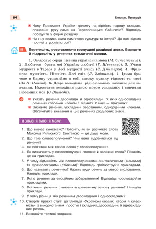 64 Синтаксис. Пунктуація
Чому Президент України присягу на вірність народу складає,
поклавши руку саме на Пересопницьке Євàнгеліє? Відповідь
побудуйте у формі роздуму.
Чи є ця велика книга пам’яткою культури та історії? Що вам відомо
про неї з уроків історії?
88 Перепишіть, розставляючи пропущені розділові знаки. Визначте
й підкресліть у реченнях граматичні основи.
1. Зачаровує серця пісенна українська мова (М. Сингаївський).
2. Любітеся брати мої Украйну любіте! (Т. Шевченко). 3. Учися
мудрості в Тараса у Лесі мудрості учись (Л. Дмитерко). 4. Фран-
кова мужність. Ніжність Лесі слів (Л. Забашта). 5. Їдьмо бра-
тове в Європу утримуймо в собі високу музику гідності та честі
(За Н. Поклад). 6. Добре володіння рідною мовою важливе для на-
вчання. Недостатнє володіння рідною мовою ускладнює і вивчення
іноземних мов (З Вікіпедії).
Укажіть речення двоскладні й односкладні. У яких односкладних
реченнях головним членом є підмет? У яких — присудок?
Визначте речення, ускладнені звертанням, однорідними членами.
Обґрунтуйте вживання в цих реченнях розділових знаків.
Я ЗНАЮ! Я ВМІЮ! Я МОЖУ!
1. Що вивчає синтаксис? Поясніть, як ви розумієте слова
Максима Рильського: Синтаксис — це душа мови.
2. Що таке словосполучення? Чим воно відрізняється від
речення?
3. Як пов’язані між собою слова у словосполученні?
4. Як визначають у словосполученні головне й залежне слова? Покажіть
це на прикладах.
5. У чому відмінність між словосполученнями синтаксичними (вільними)
та фразеологічними (стійкими)? Відповідь проілюструйте прикладами.
6. Що називають реченням? Назвіть види речень за метою висловлення.
Наведіть приклади.
7. Які є речення за емоційним забарвленням? Відповідь проілюструйте
прикладами.
8. Які члени речення становлять граматичну основу речення? Наведіть
приклади.
9. У чому різниця між реченням двоскладним і односкладним?
10. Створіть проєкт статті до Вікіпедії «Українські козаки: історія й сучас-
ність» із використанням простих і складних, двоскладних й односклад-
них речень.
11. Виконайте тестові завдання.
 