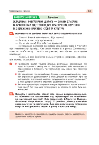 65
Словосполучення і речення
СКЛАДАННЯ І РОЗІГРУВАННЯ ДІАЛОГУ — ОБМІНУ ДУМКАМИ
ТА ВРАЖЕННЯМИ ВІД ТЕЛЕПЕРЕДАЧ, ПРИСВЯЧЕНИХ ВИВЧЕННЮ
ТА ЗБЕРЕЖЕННЮ ПАМ’ЯТОК ІСТОРІЇ ТА КУЛЬТУРИ
89 Прочитайте за особами діалог між двома восьмикласниками.
— Привіт! Радий тебе бачити. Що нового?
— Знаєш, я досі під враженням…
— Це ж від чого? Що тебе так вразило?
— Несподівано натрапив на кілька цікавущих відео в YouTube
про гетьманську булаву… Сто разів бачив її в руках Хмельниць-
кого на пам’ятнику і навіть не уявляв, яка цікава доля цього
клейнода!
— Колись я теж прочитав кілька статей в Інтернеті. Інформа-
ція справді захоплива!
Продовжте діалог трьома-чотирма репліками, розповівши, які
відео історичного змісту ви — цілеспрямовано або випадково —
переглядали в Інтернеті. Чи траплялися вам відео про пам’яткè
історії?
Що вам відомо про гетьмàнську булаву — козацький клейнод, сим-
вол української державності? З яких джерел ви отримали про неї
інформацію: з розповіді вчителя, екскурсовода в музеї, підручника?
З яких джерел хотіли б отримати додаткову інформацію?
Які телепередачі про історичне минуле України вам запам’яталися?
Чим саме? Які теми для телепередачі ви обрали б, якби були ре-
жисером?
90 Складіть і розіграйте діалог між двома восьмикласницями,
які обмінюються враженнями від переглянутої по телебачен-
ню віртуальної екскурсії «Київ історичний» («Пам’яткè Львова»,
«Історичні місця Одеси» тощо). У репліках діалогу вживайте
назви пам’ятîк та пам’ятників. Для назв спричинених побаченим
почуттів використайте подані в рамці слова (на вибір).
Цікавість, захоплення, хвилювання, гордість, повага, радість, задоволення,
здивування, тривога, сумнів.
РОЗВИТОК МОВЛЕННЯ Говоріння
 
