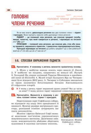 68 Синтаксис. Пунктуація
ГОЛОВНІ
ЧЛЕНИ РЕЧЕННЯ
Як ви вже знаєте, двоскладне речення має два головних члени — підмет
і присудок. Вони групують навколо себе другорядні члени речення.
ПІДМЕТ — це головний член речення, що означає предмет (особу,
явище, поняття), про який говориться в реченні, і відповідає на питання
хто? або що?
ПРИСУДОК — головний член речення, що означає дію, стан або озна-
ку предмета, вираженого підметом, і граматично підпорядковується йому.
Присудок відповідає на питання що робить предмет? що з ним робиться?
який він є? хто або що він є? ким він є?
§8. СПОСОБИ ВИРАЖЕННЯ ПІДМЕТА
91 Прочитайте. У кожному з речень визначте граматичну основу.
1. Шлях у майбутнє завжди лежить через минуле (І. Кант).
2. У майбутнє ми входимо, озираючись на минуле (П. Валері).
3. Холодний Яр уперше оспіваний Тарасом Шевченком в одноймен-
ній поезії (З Вікіпедії). 4. Музей історії Холодного Яру на Чигирин-
щині було відкрито 2012 року. 5. Чигирин із Суботовом змагаються
за право називатися батьківщиною Богдана Хмельницького
(З підручника історії).
У якому з речень підмет виражений одним словом? Яка це части-
на мови? У якому реченні підмет виражений словосполученням?
92 Прочитайте. Визначте в кожному з ре-
чень головні члени: підмет і присудок.
Переступивши поріг Софійського собору,
ви підпадаєте під владу його грандіозності й
пишності. Величні розміри внутрішнього про-
стору, розкішний стінîпис зачаровують вас
своєю досконалістю.
Мозаїки і фрески Київської Софії визна-
ні видатними пам’яткàми середньовічного
монументального мистецтва. Досягнення київ-
ських монументалістів дбайливо зберігають
художники й науковці наступних поколінь.
дієслівний
присудок
простий
головні члени речення
підмет
складений
Благовіщення. Мозаїка
Софійського собору.
ХІ ст.
іменний
 