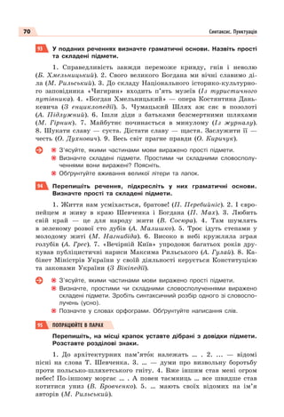70 Синтаксис. Пунктуація
93 У поданих реченнях визначте граматичні основи. Назвіть прості
та складені підмети.
1. Справедливість завжди переможе кривду, гнів і неволю
(Б. Хмельницький). 2. Свого великого Богдана ми вічні славимо ді-
ла (М. Рильський). 3. До складу Національного історико-культурно-
го заповідника «Чигирин» входить п’ять музеїв (Із туристичного
путівника). 4. «Богдан Хмельницький» — опера Костянтина Дань-
кевича (З енциклопедії). 5. Чумацький Шлях аж сяє в позолоті
(А. Підлужний). 6. Ішли діди з батьками безсмертними шляхами
(М. Гірник). 7. Майбутнє починається в минулому (Із журналу).
8. Шукати славу — суєта. Дістати славу — щастя. Заслужити її —
честь (О. Духнович). 9. Весь світ прагне правди (О. Киричук).
З’ясуйте, якими частинами мови виражено прості підмети.
Визначте складені підмети. Простими чи складними словосполу-
ченнями вони виражені? Поясніть.
Обґрунтуйте вживання великої літери та лапок.
94 Перепишіть речення, підкресліть у них граматичні основи.
Визначте прості та складені підмети.
1. Життя нам усміхається, братове! (П. Перебийніс). 2. І євро-
пейцем я живу в краю Шевченка і Богдана (П. Мах). 3. Любить
свій край — це для народу жити (В. Сосюра). 4. Там шумлять
в зеленому розвої сто дубів (А. Малишко). 5. Троє ідуть степами у
молодому житі (М. Нагнибіда). 6. Високо в небі кружляла зграя
голубів (А. Грес). 7. «Вечірній Київ» упродовж багатьох років дру-
кував публіцистичні нариси Максима Рильського (А. Гулай). 8. Ка-
бінет Міністрів України у своїй діяльності керується Конституцією
та законами України (З Вікіпедії).
З’ясуйте, якими частинами мови виражено прості підмети.
Визначте, простими чи складними словосполученнями виражено
складені підмети. Зробіть синтаксичний розбір одного зі словоспо-
лучень (усно).
Позначте у словах орфограми. Обґрунтуйте написання слів.
95 ПОПРАЦЮЙТЕ В ПАРАХ
Перепишіть, на місці крапок уставте дібрані з довідки підмети.
Розставте розділові знаки.
1. До архітектурних пам’ятîк належать … . 2. ... — відомі
пісні на слова Т. Шевченка. 3. … — думи про визвольну боротьбу
проти польсько-шляхетського гніту. 4. Вже іншим став мені огром
небес! По-іншому моргає … . А повен таємниць … все швидше став
котитися униз (В. Бровченко). 5. … мають своїх відомих на ім’я
авторів (М. Рильський).
 