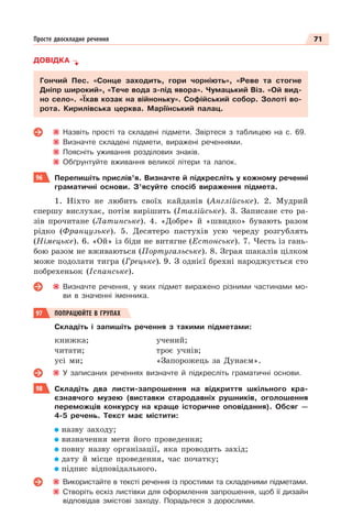 71
Просте двоскладне речення
ДОВІДКА
Гончий Пес. «Сонце заходить, гори чорніють», «Реве та стогне
Дніпр широкий», «Тече вода з-під явора». Чумацький Віз. «Ой вид-
но село». «Їхав козак на війноньку». Софійський собор. Золоті во-
рота. Кирилівська церква. Маріїнський палац.
Назвіть прості та складені підмети. Звіртеся з таблицею на с. 69.
Визначте складені підмети, виражені реченнями.
Поясніть уживання розділових знаків.
Обґрунтуйте вживання великої літери та лапок.
96 Перепишіть прислів’я. Визначте й підкресліть у кожному реченні
граматичні основи. З’ясуйте спосіб вираження підмета.
1. Ніхто не любить своїх кайданів (Англійське). 2. Мудрий
спершу вислухає, потім вирішить (Італійське). 3. Записане сто ра-
зів прочитане (Латинське). 4. «Добре» й «швидко» бувають разом
рідко (Французьке). 5. Десятеро пастухів усю череду розгублять
(Німецьке). 6. «Ой» із біди не витягне (Естонське). 7. Честь із гань-
бою разом не вживаються (Португальське). 8. Зграя шакалів цілком
може подолати тигра (Грецьке). 9. З однієї брехні народжується сто
побрехеньок (Іспанське).
Визначте речення, у яких підмет виражено різними частинами мо-
ви в значенні іменника.
97 ПОПРАЦЮЙТЕ В ГРУПАХ
Складіть і запишіть речення з такими підметами:
книжка;
читати;
усі ми;
учений;
троє учнів;
«Запорожець за Дунаєм».
У записаних реченнях визначте й підкресліть граматичні основи.
98 Складіть два листи-запрошення на відкриття шкільного кра-
єзнавчого музею (виставки стародавніх рушників, оголошення
переможців конкурсу на краще історичне оповідання). Обсяг —
4-5 речень. Текст має містити:
назву заходу;
визначення мети його проведення;
повну назву організації, яка проводить захід;
дату й місце проведення, час початку;
підпис відповідального.
Використайте в тексті речення із простими та складеними підметами.
Створіть ескіз листівки для оформлення запрошення, щоб її дизайн
відповідав змістові заходу. Порадьтеся з дорослими.
 