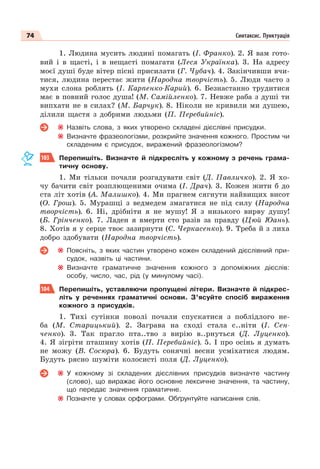 74 Синтаксис. Пунктуація
1. Людина мусить людині помагать (І. Франко). 2. Я вам гото-
вий і в щасті, і в нещасті помагати (Леся Українка). 3. На адресу
моєї душі буде вітер пісні присилати (Г. Чубач). 4. Закінчивши вчи-
тися, людина перестає жити (Народна творчість). 5. Люди часто з
мухи слона роблять (І. Карпенко-Карий). 6. Безнастанно трудитися
має в повний голос душа! (М. Самійленко). 7. Невже раба з душі ти
випхати не в силах? (М. Барчук). 8. Ніколи не кривили ми душею,
ділили щастя з добрими людьми (П. Перебийніс).
Назвіть слова, з яких утворено складені дієслівні присудки.
Визначте фразеологізми, розкрийте значення кожного. Простим чи
складеним є присудок, виражений фразеологізмом?
103 Перепишіть. Визначте й підкресліть у кожному з речень грама-
тичну основу.
1. Ми тільки почали розгадувати світ (Д. Павличко). 2. Я хо-
чу бачити світ розплющеними очима (І. Драч). 3. Кожен жити б до
ста літ хотів (А. Малишко). 4. Ми прагнем сягнути найвищих висот
(О. Грош). 5. Мурашці з ведмедем змагатися не під силу (Народна
творчість). 6. Ні, дрібніти я не мушу! Я з низького вирву душу!
(Б. Грінченко). 7. Ладен я вмерти сто разів за правду (Цюй Юань).
8. Хотів я у серце твоє зазирнути (С. Черкасенко). 9. Треба й з лиха
добро здобувати (Народна творчість).
Поясніть, з яких частин утворено кожен складений дієслівний при-
судок, назвіть ці частини.
Визначте граматичне значення кожного з допоміжних дієслів:
особу, число, час, рід (у минулому часі).
104 Перепишіть, уставляючи пропущені літери. Визначте й підкрес-
літь у реченнях граматичні основи. З’ясуйте спосіб вираження
кожного з присудків.
1. Тихi сутiнки поволi почали спускатися з поблiдлого не-
ба (М. Старицький). 2. Заграва на сході стала с..ніти (І. Сен-
ченко). 3. Так прагло пта..тво з вирію в..рнуться (Д. Луценко).
4. Я зігріти пташину хотів (П. Перебийніс). 5. І про осінь я думать
не можу (В. Сосюра). 6. Будуть сонячні весни усміхатися людям.
Будуть рясно шуміти колосисті поля (Д. Луценко).
У кожному зі складених дієслівних присудків визначте частину
(слово), що виражає його основне лексичне значення, та частину,
що передає значення граматичне.
Позначте у словах орфограми. Обґрунтуйте написання слів.
 