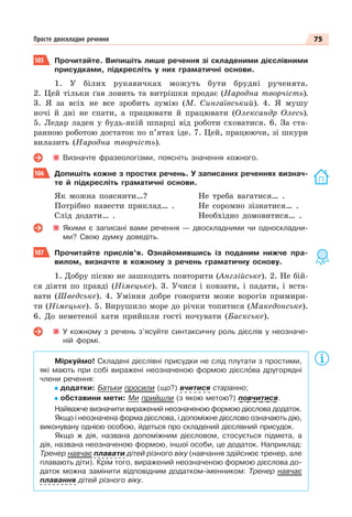 75
Просте двоскладне речення
105 Прочитайте. Випишіть лише речення зі складеними дієслівними
присудками, підкресліть у них граматичні основи.
1. У білих рукавичках можуть бути брудні рученята.
2. Цей тільки ґав ловить та витрішки продає (Народна творчість).
3. Я за всіх не все зробить зумію (М. Сингаївський). 4. Я мушу
ночі й дні не спати, а працювати й працювати (Олександр Олесь).
5. Ледар ладен у будь-якій шпарці від роботи сховатися. 6. За ста-
ранною роботою достаток по п’ятах іде. 7. Цей, працюючи, зі шкури
вилазить (Народна творчість).
Визначте фразеологізми, поясніть значення кожного.
106 Допишіть кожне з простих речень. У записаних реченнях визнач-
те й підкресліть граматичні основи.
Як можна пояснити…?
Потрібно навести приклад… .
Слід додати… .
Не треба вагатися… .
Не соромно зізнатися… .
Необхідно домовитися… .
Якими є записані вами речення — двоскладними чи односкладни-
ми? Свою думку доведіть.
107 Прочитайте прислів’я. Ознайомившись із поданим нижче пра-
вилом, визначте в кожному з речень граматичну основу.
1. Добру пісню не зашкодить повторити (Англійське). 2. Не бій-
ся діяти по правді (Німецьке). 3. Учися і ковзати, і падати, і вста-
вати (Шведське). 4. Уміння добре говорити може ворогів примири-
ти (Німецьке). 5. Вирушило море до річки топитися (Македонське).
6. До неметеної хати прийшли гості ночувати (Баскське).
У кожному з речень з’ясуйте синтаксичну роль дієслів у неозначе-
ній формі.
Міркуймо! Складені дієслівні присудки не слід плутати з простими,
які мають при собі виражені неозначеною формою дієслîва другорядні
члени речення:
додатки: Батьки просили (що?) вчитися старанно;
обставини мети: Ми прийшли (з якою метою?) повчитися.
Найважче визначити виражений неозначеною формою дієслова додаток.
Якщо і неозначена форма дієслова, і допоміжне дієслово означають дію,
виконувану однією особою, йдеться про складений дієслівний присудок.
Якщо ж дія, названа допоміжним дієсловом, стосується підмета, а
дія, названа неозначеною формою, іншої особи, це додаток. Наприклад:
Тренер навчає плавати дітей різного віку (навчання здійснює тренер, але
плавають діти). Крім того, виражений неозначеною формою дієслова до-
даток можна замінити відповідним додатком-іменником: Тренер навчає
плавання дітей різного віку.
 