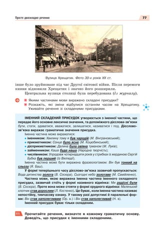 77
Просте двоскладне речення
інше було зруйноване під час Другої світової війни. Після перемоги
кияни відновили Хрещатик і значно його розширили.
Центральна вулиця столиці була перебудована (Із журналу).
Якими частинами мови виражено складені присудки?
Розкажіть, які зміни відбулися останнім часом на Хрещатику.
Уживайте речення зі складеними присудками.
ІМЕННИЙ СКЛАДЕНИЙ ПРИСУДОК утворюється з іменної частини, що
передає його основне лексичне значення, та допоміжного дієслова-зв’язки
бути, стати, здаватися, вважатися, залишатися, називатися і под. Дієслово-
зв’язка виражає граматичне значення присудка.
Іменна частина може виражатися:
іменником: Хвилину тому я був чародiй (М. Вiнграновський);
прикметником: Сонце було ясне (М. Коцюбинський);
дієприкметником: Далина була овіяна туманом (М. Луків);
займенником: Каша буде наша (Народна творчість);
числівником: Упродовж чотирнадцяти років у стрибках із жердиною Сергій
Бубка був перший (Із Вікіпедії).
Іменна частина може бути виражена фразеологізмом: Він був тонкий на
сльозу (Я. Баш).
У формі теперішнього часу дієслово-зв’язка зазвичай пропускається:
Вода дитинства золота (В. Сосюра). Сьогодні небо золотаве (М. Самійленко).
Частина мови, якою виражена іменна частина іменного складеного
присудка, зазвичай стоїть у формі називного відмінка: Ми радісні були
(В. Сосюра). Проте вона може стояти у формі орудного відмінка: Маленький
хлопчик став дорослим (Л. Костенко). Це буває, коли іменна частина називає
непостійну, тимчасову ознаку. У такому разі допустимі й паралельні фор-
ми: Він став наполегливим (Ор. в.) і Він став наполегливий (Н. в).
Іменний присудок буває тільки складеним.
111 Прочитайте речення, визначте в кожному граматичну основу.
Доведіть, що присудки є іменними складеними.
Вулиця Хрещатик. Фото 30-х років ХХ ст.
 