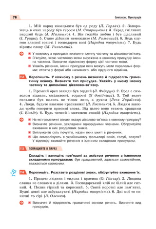 78 Синтаксис. Пунктуація
1. Мій народ козацьким був од роду (Л. Горлач). 2. Запоро-
жець в очах народу був героєм (М. Старицький). 3. Серед сміливих
перший будь (А. Малишко). 4. Він голубів любив і був щасливий
(І. Гущак). 5. Стане дійсним неможливе (М. Рильський). 6. Будь слу-
гою власної совісті і господарем волі (Народна творчість). 7. Будь
вірним слову (М. Рильський).
У кожному з присудків визначте іменну частину та дієслово-зв’язку.
З’ясуйте, якою частиною мови виражена в кожному присудку імен-
на частина. Визначте відмінкову форму цієї частини мови.
Укажіть речення, іменні присудки яких можуть мати паралельні фор-
ми: стояти у формі або називного, або орудного відмінка.
112 Перепишіть. У кожному з речень визначте й підкресліть грама-
тичну основу. Визначте тип присудка. Укажіть у ньому іменну
частину та допоміжне дієслово-зв’язку.
1. Гірський орел завжди був гордий (Л. Федорук). 2. Орел є сим-
волом відваги, сміливості, гордості (З довідника). 3. Той велет
сильним був колись не тілом лиш, а духом (Леся Українка).
4. Люди, будьте взаємно красивими! (Л. Костенко). 5. Людям завж-
ди треба говорити приємні слова. Від цього вони стають кращими
(І. Вільде). 6. Будь чесний і матимеш спокій (Народна творчість).
На які граматичні ознаки вказує дієслово-зв’язка в кожному присудку?
Визначте речення, ускладнені однорідними членами. Обґрунтуйте
вживання в них розділових знаків.
Витлумачте суть почуттів, назви яких ужиті в реченнях.
Що символізують в українському фольклорі сокіл, голуб, зозуля?
У відповіді вживайте речення з іменним складеним присудком.
113 ПОПРАЦЮЙТЕ В ПАРАХ
Складіть і запишіть пов’язані за змістом речення з іменними
складеними присудками: був працьовитий, здається самостійним,
вважається корисним.
114 Перепишіть. Розставте розділові знаки, обґрунтуйте вживання їх.
1. Працею людина і сильна і красива (О. Гончар). 2. Людина
славна не словами а ділами. 3. Господарський хліб не білий але сит-
ний. 4. Полин гіркий та корисний. 5. Святà короткі але пам’ятні.
Будні довгі але забудькуваті (Народна творчість). 6. Дні мої то со-
нячні то сірі (В. Олешко).
Визначте й підкресліть граматичні основи речень. Визначте вид
присудків.
 