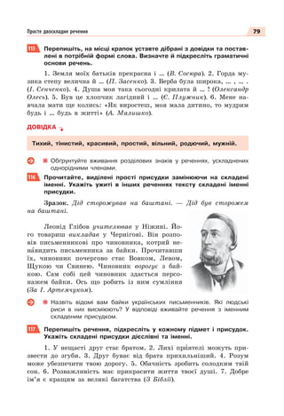 79
Просте двоскладне речення
115 Перепишіть, на місці крапок уставте дібрані з довідки та постав-
лені в потрібній формі слова. Визначте й підкресліть граматичні
основи речень.
1. Земля моїх батьків прекрасна і … (В. Сосюра). 2. Горда му-
зика степу велична й … (П. Засенко). 3. Верба була широка, … , … .
(І. Сенченко). 4. Душа моя така сьогодні крилата й … ! (Олександр
Олесь). 5. Був це хлопчик лагідний і … (Є. Плужник). 6. Мене на-
вчала мати ще колись: «Як виростеш, моя мала дитино, то мудрим
будь і … будь в житті» (А. Малишко).
ДОВІДКА
Тихий, тінистий, красивий, простий, вільний, родючий, мужній.
Обґрунтуйте вживання розділових знаків у реченнях, ускладнених
однорідними членами.
116 Прочитайте, виділені прості присудки замінюючи на складені
іменні. Укажіть ужиті в інших реченнях тексту складені іменні
присудки.
Зразок. Дід сторожував на баштані. — Дід був сторожем
на баштані.
Леонід Глібов учителював у Ніжині. Йо-
го товариш викладав у Чернігові. Він розпо-
вів письменникові про чиновника, котрий не-
нàвидить письменника за байки. Прочитавши
їх, чиновник почергово стає Вовком, Левом,
Щукою чи Свинею. Чиновник ворогує з бай-
кою. Сам собі цей чиновник здається персо-
нажем байки. Ось що робить із ним сумління
(За І. Артемчуком).
Назвіть відомі вам байки українських письменників. Які людські
риси в них висміюють? У відповіді вживайте речення з іменним
складеним присудком.
117 Перепишiть речення, пiдкреслiть у кожному пiдмет i присудок.
Укажiть складенi присудки дiєслiвнi та iменнi.
1. У нещастi друг стає братом. 2. Лихi прèятелi можуть при-
звести до згуби. 3. Друг буває вiд брата прихильнiший. 4. Розум
може убезпечити твою дорогу. 5. Обачнiсть зробить солодким твiй
сон. 6. Розважливiсть має прикрасити життя твоєї душi. 7. Добре
iм’я є кращим за великi багатства (З Бiблiї).
 