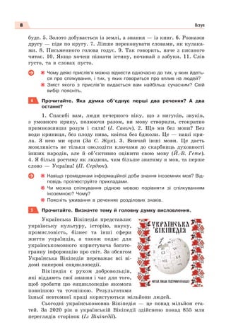 8 Вступ
буде. 5. Золото добувається із землі, а знання — із книг. 6. Розкажи
другу — піде по кругу. 7. Ліпше переконувати словами, як кулака-
ми. 8. Письменного голова годує. 9. Так говорить, наче з писаного
читає. 10. Якщо хочеш пізнати істину, починай з азбуки. 11. Слів
густо, та в словах пусто.
Чому деякі прислів’я можна віднести одночасно до тих, у яких йдеть-
ся про спілкування, і тих, у яких говориться про вплив на людей?
Зміст якого з прислів’їв видається вам найбільш сучасним? Свій
вибір поясніть.
4 Прочитайте. Яка думка об’єднує перші два речення? А два
останні?
1. Спасибі вам, люди печерного віку, що з вигуків, звуків,
з умовного крику, полюючи разом, ви мову створили, стократно
примноживши розум і сили! (І. Савич). 2. Що ми без мови? Без
води криниця, без плоду нива, квітка без бджоли. Це — наші кри-
ла. З нею ми орли (За С. Жук). 3. Вивчай iншi мови. Це дасть
можливiсть не тiльки оволодiти ключами до скарбниць духовностi
iнших народiв, але й об’єктивно оцiнити свою мову (Й.-В. Гете).
4. Я більш ростиму як людина, чим більше знатиму я мов, та перше
слово — Україна! (П. Сердюк).
Навіщо громадянам інформаційної доби знання іноземних мов? Від-
повідь проілюструйте прикладами.
Чи можна спілкування рідною мовою порівняти зі спілкуванням
іноземною? Чому?
Поясніть уживання в реченнях розділових знаків.
5 Прочитайте. Визначте тему й головну думку висловлення.
Українська Вікіпедія представляє
українську культуру, історію, науку,
промисловість, бізнес та інші сфери
життя українців, а також подає для
українськомовного користувача багато-
гранну інформацію про світ. За обсягом
Українська Вікіпедія переважає всі ві-
домі паперові енциклопедії.
Вікіпедія є рухом добровольців,
які віддають свої знання і час для того,
щоб зробити цю енциклопедію якомога
повнішою та точнішою. Результатами
їхньої невтомної праці користуються мільйони людей.
Сьогодні українськомовна Вікіпедія — це понад мільйон ста-
тей. За 2020 рік в українській Вікіпедії здійснено понад 855 млн
переглядів сторінок (Із Вікіпедії).
 