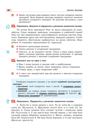 80 Синтаксис. Пунктуація
Якими частинами мови вираженi iменнi частини складених iменних
присудкiв? Якою формою дієслова виражене лексичне значення
дієслівного складеного присудка? Які дієслова виступають у ролі
допоміжних?
118 Перепишіть. Визначте й підкресліть у реченнях граматичні основи.
Ти хочеш бути красивим? Тоді ти маєш працювати до само-
забуття. Стань творцем, майстром, господарем в улюбленій справі!
Тоді очі твої виражатимуть одухотвîреність великим щастям твор-
чості. Зовнішня краса має свої внутрішні, моральні джерела. Улюб-
лена творчість обов’язково відбивається на рисах обличчя. Вона
робить їх тоншими, виразнішими (Із журналу).
Визначте односкладне речення.
Укажіть речення зі складеними присудками.
Поясніть, як ви розумієте вислів: Тільки в праці краса людини.
Дайте письмову відповідь двома-трьома реченнями. У відповіді
вживайте речення з іменними складеними присудками.
119 Напишіть есе на одну з тем:
Ким і яким (якою) я уявляю себе в майбутньому.
Краса подібна до вікна: увагу привертає світло зсередини.
Створи мрію, а мрія творитиме тебе!
У тексті есе використайте два-три речення з іменним складеним
присудком.
Різнîвидом складеного присудка є так званий подвійний (ускладнений)
присудок:
дієслівний, який складається лише з дієслів: Я сподівався почати
лікуватися;
змішаний, що поєднує ознаки складеного дієслівного й складеного
іменного присудків: Ти повинен лишатися чесним (В. Коротич). Не
бійтеся бути ласкавими! (В. Сухомлинський).
120 Перепишіть. Підкресліть у реченнях граматичні основи.
1. Хотів би я стати явором у полі. Та не хотів би я каменем
стати (А. Малишко). 2. Щасливою хотіла буть я в слові (Л. За-
башта). 3. Слова повинні буть покірні чуттям і помислам твоїм
(М. Рильський). 4. У дні щастя будь чистий серцем, у дні горя будь
сильний серцем (Народна творчість). 5. Маєш, людино, людиною
бути (М. Самійленко). 6. Не будь білою вороною, а то свої заклюють
(Баскське прислів’я).
 