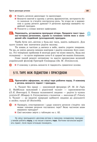 81
Просте двоскладне речення
Укажіть речення двоскладні та односкладні.
Визначте вжитий в одному з речень фразеологізм, витлумачте йо-
го значення та з’ясуйте синтаксичну роль. Чи згодні ви з вираже-
ною в цьому реченні думкою? У реченнях відповіді вживайте по-
двійний присудок.
Позначте у словах вивчені орфограми.
121 Перепишіть, уставляючи пропущені літери. Продовте текст трьо-
ма-чотирма реченнями, одним із головних членів яких є скла-
дений або подвійний (ускладнений) присудок.
Треба бути опт..містом у будь-які часи, навіть найважчі. Для
цього кожен має навчитися радіти малому.
Ти повин..н частіше д..витися в небо, навіть укрите хмарами.
Ти ма..ш уміти дихати свіжим повітрям і радіти кожному його ковт-
ку. Усі теперішні проблеми й незгоди рано чи пізно минуть. Будь-які
складнощі — то пусте порівняно хоча б зі здоров’ям наших близьких.
Саме такий рецепт оптимізму та щастя прописував великий
український філософ Григорій Сковорода (За М. Поповичем).
У кожному з речень визначте й підкресліть граматичні основи.
§11. ТИРЕ МІЖ ПІДМЕТОМ І ПРИСУДКОМ
122 Прочитайте афоризми, на місці тире роблячи паузу. У кожному
з речень визначте підмет і присудок.
1. Талант без праці — хвилинний феєрверк (Р. М. де Гар).
2. Найбільш важливий і рідкісний талант — красномовство
(Л.-К. Вовенарг). 3. Ознака талановитої людини — радіти із чужих
успіхів (Є. Шварц). 4. Спілкуватися з талантом — насолода (Г. Гейне).
5. Талант — це видатні природні здібності людини до діяльності
в якійсь галузі (З Вікіпедії).
Проведіть спостереження і щодо кожного речення з’ясуйте: між
якими членами речення поставлено тире? Якою частиною мови
виражено присудок?
Свої висновки звірте з таблицею на с. 82.
На місці пропущеного дієслова-зв’язки в іменному складеному присудку
у вимîві роблять паузу, а на письмі ставлять тире. Логічним наголосом виділя-
ють підмет, після паузи інтонацію понижують.
 