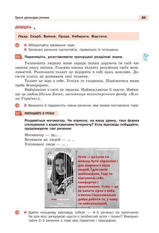 83
Просте двоскладне речення
ДОВІДКА
Лікар. Скарб. Вміння. Праця. Набирати. Відстати.
Обґрунтуйте вживання тире.
Записані речення прочитайте, правильно їх інтонуючи.
126 Перепишіть, розставляючи пропущені розділові знаки.
Талановита людина живе заради інших даруючи їм свій час
знання увагу вміння. Головна ознака таланту розуміння своїх мож-
ливостей. Розпізнати талант це відкрити в собі щось важливе. До-
сягти успіху це розвивати свої таланти.
Талант це віра в себе. Успіхи то сходинки. Підніматися ними
треба безперервно.
Найцінніше в світі це людина. Найважливіше її щастя. Найви-
ще це любов (Ольга Босак, засновниця волонтерського фонду «Віль-
на Україна»).
Визначте й підкресліть члени речення, між якими поставлено тире.
127 ПОПРАЦЮЙТЕ В ГРУПАХ
Роздивіться мотиватор. Чи корисна, на вашу думку, така форма
спілкування з користувачами Інтернету? Усну відповідь побудуйте,
продовжуючи такі речення:
Мотиватор — це… .
Впливати на людей — … .
Упізнавані люди — … .
Дайте письмову відповідь (обсяг — 4–5 речень) на запитання:
Чи для всіх запорукою щастя є особистий успіх і талант? Викорис-
тайте 2–3 речення з тире між підметом і присудком.
 
