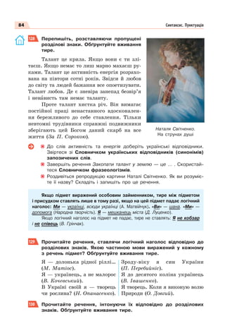 84 Синтаксис. Пунктуація
128 Перепишіть, розставляючи пропущені
розділові знаки. Обґрунтуйте вживання
тире.
Талант це крила. Якщо вони є ти злі-
таєш. Якщо немає то лиш марно махаєш ру-
ками. Талант це активність енергія розрахо-
вана на півтори сотні років. Звідси й любов
до світу та людей бажання все опоетизувати.
Талант любов. Де є зневіра занепад безвір’я
і ненàвисть там немає таланту.
Проте талант хистка річ. Він вимагає
постійної праці ненастанного вдосконален-
ня бережливого до себе ставлення. Тільки
невтомні трудівники справжні подвижники
зберігають цей Богом даний скарб на все
життя (За П. Сорокою).
До слів активність та енергія доберіть українські відповідники.
Звіртеся зі Словничком українських відповідників (синонімів)
запозичених слів.
Завершіть речення Закопати талант у землю — це … . Скористай-
теся Словничком фразеологізмів.
Роздивіться репродукцію картини Наталі Світненко. Як ви розуміє-
те її назву? Складіть і запишіть про це речення.
Якщо підмет виражений особовим займенником, тире між підметом
і присудком ставлять лише в тому разі, якщо на цей підмет падає логічний
наголос: Ми — українці, всюди українці (А. Матвійчук). «Ви» — шана. «Ми» —
допомога (Народна творчість). Я — мешканець міста (Д. Луценко).
Якщо логічний наголос на підмет не падає, тире не ставлять: Я не кобзар
і не співець (В. Грінчак).
129 Прочитайте речення, ставлячи логічний наголос відповідно до
розділових знаків. Якою частиною мови виражений у кожному
з речень підмет? Обґрунтуйте вживання тире.
Я — долонька рідної ріллі…
(М. Матіос).
Я — українець, а не малорос
(В. Кочевський).
В Україні своїй я — творець
чи рослина? (Н. Опанасенко).
Зроду-віку я син України
(П. Перебийніс).
Я до десятого коліна українець
(В. Івашенко).
Я творець. Коли я виконую волю
Природи (О. Довгий).
130 Прочитайте речення, інтонуючи їх відповідно до розділових
знаків. Обґрунтуйте вживання тире.
Наталя Світненко.
На струнах душі
 