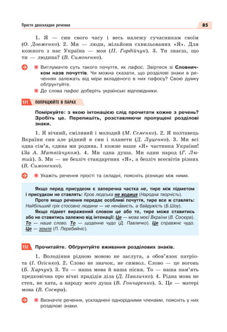 85
Просте двоскладне речення
1. Я — син свого часу і весь належу сучасникам своїм
(О. Довженко). 2. Ми — люди, мільйони схвильованих «Я». Для
кожного з нас Україна — моя (П. Гордійчук). 3. Ти знаєш, що
ти — людина? (В. Симоненко).
Витлумачте суть такого почуття, як пафос. Звіртеся зі Словнич-
ком назв почуттів. Чи можна сказати, що розділові знаки в ре-
ченнях залежать від міри вкладеного в них пафосу? Свою думку
обґрунтуйте.
До слова пафос доберіть українські відповідники.
131 ПОПРАЦЮЙТЕ В ПАРАХ
Поміркуйте: з якою інтонацією слід прочитати кожне з речень?
Зробіть це. Перепишіть, розставляючи пропущені розділові
знаки.
1. Я вічний, сміливий і молодий (М. Семенко). 2. Я полтавець
Вкраїни син але рідний я син і планети (Д. Луценко). 3. Ми всі
одна сім’я, єдина ми родина. І кожне наше «Я» частинка України!
(За А. Матвійчуком). 4. Ми одна душа. Ми один народ (Г. Лю-
тий). 5. Ми — не безліч стандартних «Я», а безліч всесвітів різних
(В. Симоненко).
Укажіть речення прості та складні, поясніть різницю між ними.
Якщо перед присудком є заперечна частка не, тире між підметом
і присудком не ставлять: Кров людська не водиця (Народна творчість).
Проте якщо речення передає особливі почуття, тире все ж ставлять:
Найбільший гріх стосовно людини — не ненàвисть, а байдужість (Б.Шоу).
Якщо підмет виражений словoм це або то, тире може ставитись
або не ставитись залежно від інтонації: Це — мова моєї Вкраїни (В. Сосюра).
То — наше слово. То — щоденне чудо (Д. Павличко). Це справжнє чудо.
Це — земля (П. Перебийніс).
132 Прочитайте. Обґрунтуйте вживання розділових знаків.
1. Володіння рідною мовою не заслуга, а обов’язок патріо-
та (І. Огієнко). 2. Слово не значок, не символ. Слово — це вогонь
(Б. Харчук). 3. То — наша мова й наша пісня. То — наша пам’ять
предковічна про вічні прадідів діла (Д. Павличко). 4. Рідна мова не
степ, не хата, а народу мого душа (В. Гончаренко). 5. Це — матері
мова (В. Сосюра).
Визначте речення, ускладнені однорідними членами, поясніть у них
розділові знаки.
 