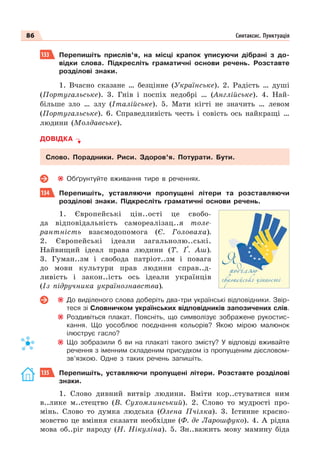 86 Синтаксис. Пунктуація
133 Перепишіть прислів’я, на місці крапок уписуючи дібрані з до-
відки слова. Підкресліть граматичні основи речень. Розставте
розділові знаки.
1. Вчасно сказане … безцінне (Українське). 2. Радість … душі
(Португальське). 3. Гнів і поспіх недобрі … (Англійське). 4. Най-
більше зло … злу (Італійське). 5. Мати кігті не значить … левом
(Португальське). 6. Справедливість честь і совість ось найкращі …
людини (Молдавське).
ДОВІДКА
Слово. Порадники. Риси. Здоров’я. Потурати. Бути.
Обґрунтуйте вживання тире в реченнях.
134 Перепишіть, уставляючи пропущені літери та розставляючи
розділові знаки. Підкресліть граматичні основи речень.
1. Європейські цін..ості це свобо-
да відповідальність самореалізац..я толе-
рантність взаємодопомога (Є. Головаха).
2. Європейські ідеали загальнолю..ські.
Найвищий ідеал права людини (Т. Ґ. Аш).
3. Гуман..зм і свобода патріот..зм і повага
до мови культури прав людини справ..д-
ливість і закон..ість ось ідеали українців
(Із підручника українознавства).
До виділеного слова доберіть два-три українські відповідники. Звір-
теся зі Словничком українських відповідників запозичених слів.
Роздивіться плакат. Поясніть, що символізує зображене рукостис-
кання. Що уособлює поєднання кольорів? Якою мірою малюнок
ілюструє гасло?
Що зобразили б ви на плакаті такого змісту? У відповіді вживайте
речення з іменним складеним присудком із пропущеним дієсловом-
зв’язкою. Одне з таких речень запишіть.
135 Перепишіть, уставляючи пропущені літери. Розставте розділові
знаки.
1. Слово дивний витвір людини. Вміти кор..стуватися ним
в..лике м..стецтво (В. Сухомлинський). 2. Слово то мудрості про-
мінь. Слово то думка людська (Олена Пчілка). 3. Істинне красно-
мовство це вміння сказати необхідне (Ф. де Ларошфуко). 4. А рідна
мова об..ріг народу (Н. Нікуліна). 5. Зн..важить мову мамину біда
 