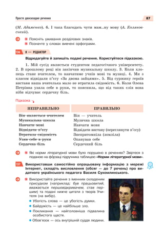 87
Просте двоскладне речення
(М. Адаменко). 6. І така благодать чути мам..ну мову (А. Колянов-
ський).
Поясніть уживання розділових знаків.
Позначте у словах вивчені орфограми.
136 Я — РЕДАКТОР
Відредагуйте й запишіть подані речення. Користуйтеся підказкою.
1. Мій сусід являється студентом педагогічного університету.
2. В прошлому році він закінчив музикальну школу. 3. Коли хло-
пець стане вчителем, то навчатиме учнів мові та музиці. 4. Ми з
класом відвідали п’єсу «За двома зайцями». 5. Від суржику героїв
вистави наша вчителька мало не втратила свідомість. 6. Коли Олена
Петрівна узяла себе в руки, то пояснила, що від таких слів вона
ніби відчуває сердечну біль.
Підказка
НЕПРАВИЛЬНО ПРАВИЛЬНО
Він являється вчителем
Музикальна школа
Навчати мові
Відвідати п’єсу
Втратила свідомість
Узяв себе в руки
Сердечна біль
Він — учитель
Музична школа
Навчати мови
Відвідати виставу (переглянути п’єсу)
Знепритомніла (зомліла)
Опанував себе
Сердечний біль
Які норми літературної мови було порушено в реченнях? Звіртеся з
поданою на фîрзаці підручника таблицею «Норми літературної мови».
137 Використавши самостійно опрацьовану інформацію з мережі
Інтернет, складіть висловлення (обсяг — до 7 речень) про ви-
датного українського педагога Василя Сухомлинського.
Використайте речення з іменним складеним
присудком (наприклад: був працьовитий,
вважається першовідкривачем, став пер-
шим) та подані нижче цитати з творів Учи-
теля (на вибір).
Убогість слова — це убогість думки.
Байдужість — це найбільше зло.
Покликання — найголовніша підвалина
особистого щастя.
Обов’язок — ось внутрішній суддя людини.
 