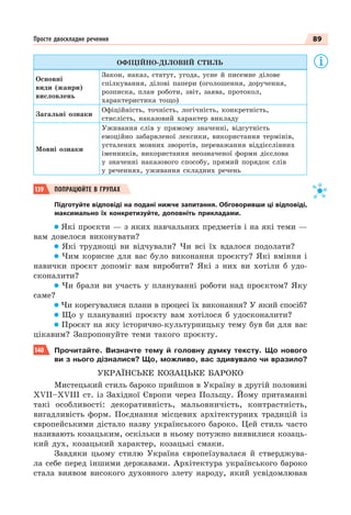 89
Просте двоскладне речення
ОФІЦІЙНО-ДІЛОВИЙ СТИЛЬ
Основні
види (жанри)
висловлень
Закон, наказ, статут, угода, усне й писемне ділове
спілкування, ділові папери (оголошення, доручення,
розписка, план роботи, звіт, заява, протокол,
характеристика тощо)
Загальні ознаки
Офіційність, точність, логічність, конкретність,
стислість, наказовий характер викладу
Мовні ознаки
Уживання слів у прямому значенні, відсутність
емоційно забарвленої лексики, використання термінів,
усталених мовних зворотів, переважання віддієслівних
іменників, використання неозначеної форми дієслова
у значенні наказового способу, прямий порядок слів
у реченнях, уживання складних речень
139 ПОПРАЦЮЙТЕ В ГРУПАХ
Підготуйте відповіді на подані нижче запитання. Обговоривши ці відповіді,
максимально їх конкретизуйте, доповніть прикладами.
Які проєкти — з яких навчальних предметів і на які теми —
вам довелося виконувати?
Які труднощі ви відчували? Чи всі їх вдалося подолати?
Чим корисне для вас було виконання проєкту? Які вміння і
навички проєкт допоміг вам виробити? Які з них ви хотіли б удо-
сконалити?
Чи брали ви участь у плануванні роботи над проєктом? Яку
саме?
Чи корегувалися плани в процесі їх виконання? У який спосіб?
Що у плануванні проєкту вам хотілося б удосконалити?
Проєкт на яку історично-культурницьку тему був би для вас
цікавим? Запропонуйте теми такого проєкту.
140 Прочитайте. Визначте тему й головну думку тексту. Що нового
ви з нього дізналися? Що, можливо, вас здивувало чи вразило?
УКРАЇНСЬКЕ КОЗАЦЬКЕ БАРОКО
Мистецький стиль бароко прийшов в Україну в другій половині
XVII–XVIII ст. із Західної Європи через Польщу. Йому притаманні
такі особливості: декоративність, мальовничість, контрастність,
вигадливість форм. Поєднання місцевих архітектурних традицій із
європейськими дістало назву українського бароко. Цей стиль часто
називають козацьким, оскільки в ньому потужно виявилися козаць-
кий дух, козацький характер, козацькі смаки.
Завдяки цьому стилю Україна європеїзувалася й стверджува-
ла себе перед іншими державами. Архітектура українського бароко
стала виявом високого духовного злету народу, який усвідомлював
 