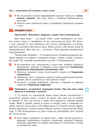 9
Мова — найважливіший засіб спілкування, пізнання і впливу
Як ви розумієте вислів інформаційний простір? Звіртеся зі Слов-
ничком термінів. Яка роль мови у створенні інформаційного
простору?
Поясніть роль української мови в утвердженні Української держави
у світі.
6 ПОПРАЦЮЙТЕ В ПАРАХ
Прочитайте. Виконайте завдання, подані після висловлення.
Для мене мови — це скарб. Тому, коли ненàвидять чи кату-
ють якусь мову, я сприймаю це як персональний біль. На жаль,
є такі режими й такі держави, які хочуть домінувати в усьому,
прагнуть володіти абсолютно всім. Вони хочуть, аби навіть мова їм
підкорювалася. Для них це — політика. Такі держави називаються
тоталітарними.
Чудова риса України — її поліфонічність. Україна розмовляє різ-
ними мовами: тут живуть і кримські татари, і німці, і євреї, і поляки.
Це скарб. Це чудовий вселенський хор (За І. Померанцевим).
До виділених слів, запозичених з інших мов, доберіть українські
відповідники. Звіртеся з поданим у кінці підручника Словничком
українських відповідників запозичених слів.
Лексичне значення слова тоталітарний з’ясуйте за Тлумачним
словничком.
Перепишіть текст, замінюючи виділені слова українськими відповід-
никами. Як ви ставитеся до такої заміни? Чому?
Позначте в словах орфограми. Звіртеся з поданим на фîрзаці
підручника Переліком орфограм.
7 Перепишіть, уставляючи пропущені літери. Про яку роль мови
йдеться в кожному з речень?
1. У школі за допомогою мови відкр..ваємо таємничість і
складність різних наук: історії, ф..зики, мат..мат..ки та інших
(І. Цюпа). 2. Усе, що постає в людс..кій свідомості, набуває форми
слова. Мова в..ражає думки й почут..я людей, вона є основним за-
собом їхнього спілкуван..я (З підручника). 3. Словом можна вбити,
можна врятувати, словом можна військо мужнє згуртувати (В. Шеф-
нер). 4. Від благородного щ..рого слова ро..починаймо діло чудове!
(О. Різниченко).
Якою мірою впливають на людей зміст і мова засобів масової ін-
формації: телебачення, Інтернету, кінофільмів, журналів? Наведіть
приклади здійснення на людей позитивного й негативного впливу
за допомогою мови.
 