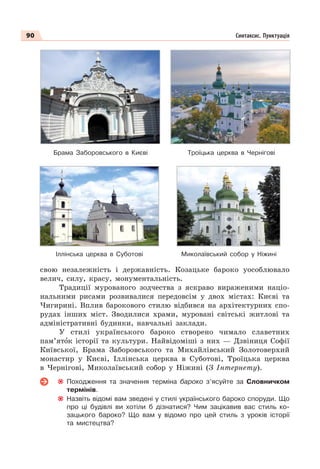 90 Синтаксис. Пунктуація
свою незалежність і державність. Козацьке бароко уособлювало
велич, силу, красу, монументальність.
Традиції мурованого зодчества з яскраво вираженими націо-
нальними рисами розвивалися передовсім у двох містах: Києві та
Чигирині. Вплив барокового стилю відбився на архітектурних спо-
рудах інших міст. Зводилися храми, муровані світські житлові та
адміністративні будинки, навчальні заклади.
У стилі українського бароко створено чимало славетних
пам’ятîк історії та культури. Найвідоміші з них — Дзвіниця Софії
Київської, Брама Заборовського та Михайлівський Золотоверхий
монастир у Києві, Іллінська церква в Суботові, Троїцька церква
в Чернігові, Миколаївський собор у Ніжині (З Інтернету).
Походження та значення терміна бароко з’ясуйте за Словничком
термінів.
Назвіть відомі вам зведені у стилі українського бароко споруди. Що
про ці будівлі ви хотіли б дізнатися? Чим зацікавив вас стиль ко-
зацького бароко? Що вам у відомо про цей стиль з уроків історії
та мистецтва?
Брама Заборовського в Києві Троїцька церква в Чернігові
Іллінська церква в Суботові Миколаївський собор у Ніжині
 