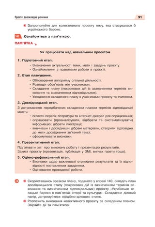 91
Просте двоскладне речення
Запропонуйте для колективного проєкту тему, яка стосувалася б
українського бароко.
141 Ознайомтеся з пам’яткою.
ПАМ’ЯТКА
Як працювати над навчальним проєктом
1. Підготовчий етап.
• Визначення актуальності теми, мети і завдань проєкту.
• Ознайомлення з правилами роботи в проєкті.
2. Етап планування.
• Обговорення алгоритму спільної діяльності.
• Розподіл обов’язків між учасниками.
• Складання плану (покрокових дій із зазначенням термінів ви-
конання та визначенням відповідальних).
• Узгодження складеного плану з учасниками проєкту та вчителем.
3. Дослідницький етап.
З дотриманням передбачених складеним планом термінів відповідальні
мають:
• скласти перелік літератури та інтернет-джерел для опрацювання;
• опрацювати (проаналізувати, відібрати та систематизувати)
інформацію; дібрати ілюстрації;
• вивчивши і дослідивши дібрані матеріали, створити відповідно
до мети дослідження зв’язний текст;
• сформулювати висновки.
4. Презентативний етап.
Підготувати звіт про виконану роботу і презентацію результатів.
Захист проєкту (презентація, публікація у ЗМІ, випуск газети тощо).
5. Оцінно-рефлексивний етап.
• Висновки щодо важливості отриманих результатів та їх відпо-
відності поставленим завданням.
• Оцінювання проведеної роботи.
Скориставшись зразком плану, поданого у вправі 140, складіть план
дослідницького етапу (покрокових дій із зазначенням термінів ви-
конання та визначенням відповідальних) проєкту «Українське ко-
зацьке бароко в пам’яткàх історії та культури». Складаючи діловий
папір, дотримуйтеся офіційно-ділового стилю.
Розпочніть виконання колективного проєкту за складеним планом.
Звіряйте дії за пам’яткою.
 