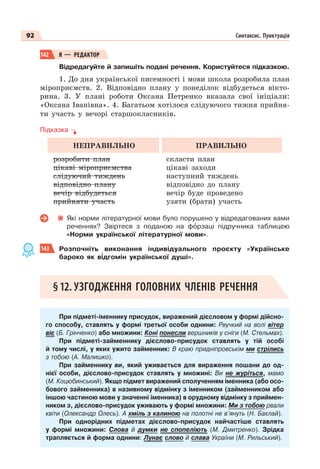 92 Синтаксис. Пунктуація
142 Я — РЕДАКТОР
Відредагуйте й запишіть подані речення. Користуйтеся підказкою.
1. До дня української писемності і мови школа розробила план
міроприємств. 2. Відповідно плану у понеділок відбудеться вікто-
рина. 3. У плані роботи Оксана Петренко вказала свої ініціали:
«Оксана Іванівна». 4. Багатьом хотілося слідуючого тижня прийня-
ти участь у вечорі старшокласників.
Підказка
НЕПРАВИЛЬНО ПРАВИЛЬНО
розробити план
цікаві міроприємства
слідуючий тиждень
відповідно плану
вечір відбудеться
прийняти участь
скласти план
цікаві заходи
наступний тиждень
відповідно до плану
вечір буде проведено
узяти (брати) участь
Які норми літературної мови було порушено у відредагованих вами
реченнях? Звіртеся з поданою на фîрзаці підручника таблицею
«Норми української літературної мови».
143 Розпочніть виконання індивідуального проєкту «Українське
бароко як в³дгомін української душі».
§12. УЗГОДЖЕННЯ ГОЛОВНИХ ЧЛЕНІВ РЕЧЕННЯ
При підметі-іменнику присудок, виражений дієсловом у формі дійсно-
го способу, ставлять у формі третьої особи однини: Рвучкий на волі вітер
віє (Б. Грінченко) або множини: Коні понесли вершників у сніги (М. Стельмах).
При підметі-займеннику дієслово-присудок ставлять у тій особі
й тому числі, у яких ужито займенник: В краю придніпровськім ми стрілись
з тобою (А. Малишко).
При займеннику ви, який уживається для вираження пошани до од-
нієї особи, дієслово-присудок ставлять у множині: Ви не журіться, мамо
(М. Коцюбинський). Якщо підмет виражений сполученням іменника (або осо-
бового займенника) в називному відмінку з іменником (займенником або
іншою частиною мови у значенні іменника) в орудному відмінку з приймен-
ником з, дієслово-присудок уживають у формі множини: Ми з тобою рвали
квіти (Олександр Олесь). А хміль з калиною на полотні не в’януть (Н. Баклай).
При однорідних підметах дієслово-присудок найчастіше ставлять
у формі множини: Слова й думки не спопеліють (М. Дмитренко). Зрідка
трапляється й форма однини: Лунає слово й слава України (М. Рильський).
 