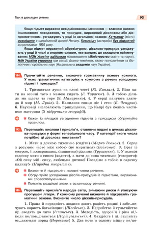93
Просте двоскладне речення
Якщо підмет виражено невідмінюваним іменником — власною назвою
іншомовного походження, то присудок, виражений дієсловом або діє-
прикметником, узгоджують у роді із загальною назвою: Катманду (місто)
розміщене в однойменній долині Непалу. Катманду (астероїд) був відкритий
астрономами 1993 року.
Якщо підмет виражений абревіатурою, дієслово-присудок узгоджу-
ють у роді й числі з опорним словом, яке входить до складного наймену-
вання: МОН України здійснило нововведення (Міністерство освіти та науки).
НАН України утворила три секції: фізико-технічних, хіміко-технологічних та біо-
логічних і суспільних наук (Національна академія наук України).
144 Прочитайте речення, визначте граматичну основу кожного.
У яких граматичних категоріях у кожному з речень узгоджено
підмет і присудок?
1. Тримається душа на слові честі (Ю. Каплан). 2. Біля ха-
ти на осонні тато з мамою сидять (Г. Тарасюк). 3. З тобою діли-
ли ми щастя та горе (З. Макаренко). 4. У серці панують злаго-
да й мир (М. Луків). 5. Напилися сонця ліс і степ (Б. Чепурко).
6. Науковці висловлюють припущення, що Капрі був колись части-
ною материка (З підручника географії).
Кожен із вèпадків узгодження підмета з присудком обґрунтуйте
правилом.
145 Перепишіть вислови і прислів’я, ставлячи подані в дужках дієсло-
ва-присудки у формі теперішнього часу. У категорії якого числа
потрібно ці дієслова поставити?
1. Мати з дочкою тихенько (сидіти) (Марко Вовчок). 2. Серце
з розумом часто між собою (не миритися) (Баскське). 3. Брат із
сестрою, і посварившись, (лишатися) рідними (Грузинське). 4. У зеленім
садочку мати з сином (ходити), а мати до сина тихенько (говорити):
«Ой сину мій, сину, любенька дитино! Посадімо з тобою в садочку
калину!» (Народна творчість).
Визначте й підкресліть головні члени речення.
Обґрунтуйте узгодження дієслів-присудків із підметами, виражени-
ми словосполученнями.
Поясніть розділові знаки в останньому реченні.
146 Перепишіть прислів’я народів світу, знімаючи риски й уписуючи
пропущені літери. У кожному реченні визначте й підкресліть гра-
матичні основи. Визначте число дієслів-присудків.
1. Праця й порядність людини дають радість родині і забе..пе-
чують користь батьківщині (Шведське). 2. Не/робство й гультяйство
пр..зводять до лиха (Іспанське). 3. Молодість, здоров’я і ріка ні/-
коли не/пов..ртаються (Португальське). 4. Заздрість і пі..ступність
ос..ляються поряд (Норвезьке) 5. Два коти в одному мішку не/по-
 