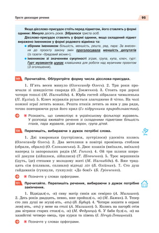 95
Просте двоскладне речення
Якщо дієслово-присудок стоїть перед підметом, його ставлять у формі
однини: Минуло десять років. Зібралося триста осіб.
Дієслово-присудок ставлять у формі однини, якщо складений підмет
виражено іменником у формі родового відмінка та:
збірним іменником більшість, меншість, решта, ряд, пара: За внесен-
ня до проєкту закону змін проголосувала меншість депутатів
(Із газети «Урядовий вісник»);
іменником зі значенням сукупності зграя, група, купа, ключ, гурт:
Гурт музикантів шукає клавішника для роботи над музичним проєктом
(З оголошення).
149 Прочитайте. Обґрунтуйте форму числа дієслова-присудка.
1. П’ять весен минуло (Олександр Олесь). 2. Три роки про-
мчали зі швидкістю снаряда (О. Довженко). 3. Стоять при дорозі
чотири тополі (М. Нагнибіда). 4. Юрба гостей зібралася чималенька
(П. Куліш). 5. Ключ журавлів рухається злагоджено й чітко. На чолі
кожної зграї летить вожак. Решта птахів летить за ним у два ряди,
точно повторюючи рухи його крил (Із підручника природознавства).
Розкажіть, що символізує в українському фольклорі журавель.
У розповіді вживайте речення зі складеними підметами більшість
птахів, пара журавлів, зграя ворон, група дітей.
150 Перепишіть, вибираючи з дужок потрібні слова.
1. Дві хмароньки (зустрілися, зустрілося) удосвіта колись
(Олександр Олесь). 2. Два метелики в повітрі промінець стеблом
(обрали, обрало) (О. Слоньовська). 3. Двоє козаків (виїхали, виїхало)
наперед із запорозьких рядів (М. Гоголь). 4. Ой три шляхи широ-
кії докупи (зійшлося, зійшлися) (Т. Шевченко). 5. Троє вершників
(їдуть, їде) степами у молодому житі (М. Нагнибіда). 6. Вже трид-
цять сім (спливли, спливло) відтоді літ (Б. Олійник). 7. Сто душ
гайдамаків (гукнули, гукнуло): «До бою!» (Б. Грінченко).
Позначте у словах орфограми.
151 Прочитайте. Перепишіть речення, вибираючи з дужок потрібне
закінчення.
1. Відвідал(-о, -и) сиву матір синів аж семірко (А. Малишко).
2. Десь років двадцять, певно, вже пройшл(-о, -и) (М. Бажан). 3. Тепер
сто лих душі не зсуш(-ить, -ать) (В. Бубир). 4. Чотири зошити в оправі
леж(-ить, -ать) у мене на столі (А. Малишко). 5. Колись на пагорбі отім
два вітряки старих стоял(-о, -и) (М. Федунець). 6. У баби бул(-о, -и) на
хазяйстві четверо овець, три курки та півень (І. Нечуй-Левицький).
Позначте у словах орфограми.
 