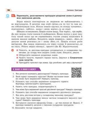 96 Синтаксис. Пунктуація
152 Перепишіть, розставляючи пропущені розділові знаки й допису-
ючи закінчення дієслів.
Зграя вовків спостерiгала за людиною не наближаючись i
не вiдступаючи. З десяток пар очей свiтил..ся то тут то там хи-
жо поблискували iкла. Кiлька вовків крутил..ся позаду тупцювал..
пiдскакувал.. одбiгал.. назад i знову вертал..ся до зграї.
Швидко оглянувшись Лаврін пiшов назад. Там чорніл.. три верби.
До них можна стати спиною й вiдбиватися. Козак вiдчув у руцi таку
силу такий запал що не стримавшись ступив уперед нахилився й
щосили махнув шаблею. Більшість звірів вiдринул.. завил.. збил..ся
докупи затим розсипал..ся i знову збил..ся. Лаврін кілька разів
вистрелив. Два вовки перекинул..ся через голову й розпластал..ся
на снiгу. Решта звірів сипонул.. врозтiч (За Ю. Мушкетиком).
Поясніть, як дієслова-присудки узгоджуються зі складеними під-
метами, до складу яких входять слова зграя, більшість, решта.
Обґрунтуйте вживання розділових знаків.
Назвіть почуття, пережиті героєм тексту. Звіртеся зі Словничком
назв почуттів.
Пригадайте прислів’я про вовка. Що уособлює цей звір у фольклорі?
Я ЗНАЮ! Я ВМІЮ! Я МОЖУ!
1. Яке речення називають двоскладним? Наведіть приклади.
2. Який підмет називають простим? Якими частинами мови
він може бути виражений? Наведіть приклад.
3. Розкажіть про способи вираження складеного підмета.
Відповідь проілюструйте прикладами.
4. Назвіть типи присудка, охарактеризуйте їх.
5. Чим може бути виражений простий дієслівний присудок? Наведіть приклади.
6. Розкажіть про способи вираження складеного дієслівного присудка.
7. Яка роль дієслова-зв’язки у складеному іменному присудку?
8. Чим може бути виражена іменна частина складеного іменного при-
судка? Наведіть приклади.
9. Витлумачте значення афоризму Слова — це теж вчинки (А. Франс). У
відповіді вживайте речення з іменним складеним присудком.
10. Виконайте тестові завдання.
 