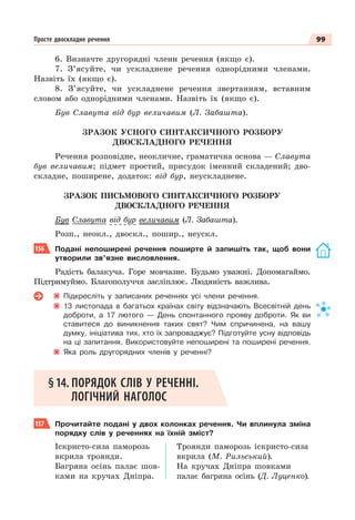 99
Просте двоскладне речення
6. Визначте другорядні члени речення (якщо є).
7. З’ясуйте, чи ускладнене речення однорідними членами.
Назвіть їх (якщо є).
8. З’ясуйте, чи ускладнене речення звертанням, вставним
словом або однорідними членами. Назвіть їх (якщо є).
Був Славута від бур величавим (Л. Забашта).
ЗРАЗОК УСНОГО СИНТАКСИЧНОГО РОЗБОРУ
ДВОСКЛАДНОГО РЕЧЕННЯ
Речення розповідне, неокличне, граматична основа — Славута
був величавим; підмет простий, присудок іменний складений; дво-
складне, поширене, додаток: від бур, неускладнене.
ЗРАЗОК ПИСЬМОВОГО СИНТАКСИЧНОГО РОЗБОРУ
ДВОСКЛАДНОГО РЕЧЕННЯ
Був Славута від бур величавим (Л. Забашта).
Розп., неокл., двоскл., пошир., неускл.
156 Подані непоширені речення поширте й запишіть так, щоб вони
утворили зв’язне висловлення.
Радість балакуча. Горе мовчазне. Будьмо уважні. Допомагаймо.
Підтримуймо. Благополуччя засліплює. Людяність важлива.
Підкресліть у записаних реченнях усі члени речення.
13 листопада в багатьох країнах світу відзначають Всесвітній день
доброти, а 17 лютого — День спонтанного прояву доброти. Як ви
ставитеся до виникнення таких свят? Чим спричинена, на вашу
думку, ініціатива тих, хто їх запроваджує? Підготуйте усну відповідь
на ці запитання. Використовуйте непоширені та поширені речення.
Яка роль другорядних членів у реченні?
§14. ПОРЯДОК СЛІВ У РЕЧЕННІ.
ЛОГІЧНИЙ НАГОЛОС
157 Прочитайте подані у двох колонках речення. Чи вплинула зміна
порядку слів у реченнях на їхній зміст?
Іскристо-сиза паморозь
вкрила троянди.
Багряна осінь палає шов-
ками на кручах Дніпра.
Троянди паморозь іскристо-сиза
вкрила (М. Рильський).
На кручах Дніпра шовками
палає багряна осінь (Д. Луценко).
 