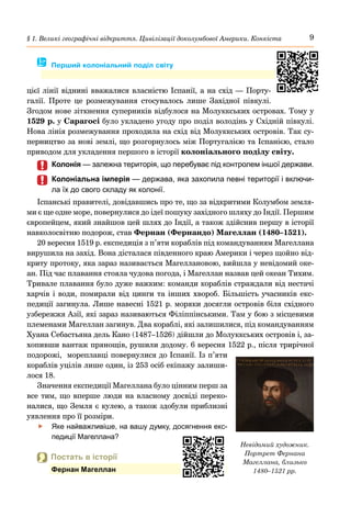 9
§ 1. Великі географічні відкриття. Цивілізації доколумбової Америки. Конкіста
цієї лінії віднині вважалися власністю Іспанії, а на схід — Порту-
галії. Проте це розме­
жування стосувалось лише Західної півкулі.
Згодом нове зіткнення суперників відбулося на Молуккських островах. Тому у
1529 р. у Сарагосі було укладено угоду про поділ володінь у Східній півкулі.
Нова лінія розмежування проходила на схід від Молуккських островів. Так су-
перництво за нові землі, що розгорнулось між Португалією та Іспанією, стало
приводом для укладення першого в історії колоніального поділу світу.
	
	 Колонія — залежна територія, що перебуває під контролем іншої держави.
	
	 Колоніальна імперія — держава, яка захопила певні території і включи-
ла їх до свого складу як колонії.
Іспанські правителі, довідавшись про те, що за відкритими Колумбом земля-
ми є ще одне море, повернулися до ідеї пошуку західного шляху до Індії. Першим
європейцем, який знайшов цей шлях до Індії, а також здійснив першу в історії
навколосвітню подорож, став Фернан (Фернандо) Магеллан (1480–1521).
20 вересня 1519 р. експедиція з п’яти кораблів під командуванням Магеллана
вирушила на захід. Вона дісталася південного краю Америки і через щойно від-
криту протоку, яка зараз називається Магеллановою, вийшла у невідомий оке-
ан. Під час плавання стояла чудова погода, і Магеллан назвав цей океан Тихим.
Тривале плавання було дуже важким: команди кораблів страждали від нестачі
харчів і води, помирали від цинги та інших хвороб. Більшість учасників екс-
педиції загинула. Лише навесні 1521 р. моряки досягли островів біля східного
узбережжя Азії, які зараз називаються Філіппінськими. Там у бою з місцевими
племенами Магеллан загинув. Два кораблі, які залишилися, під командуванням
Хуана Себастьяна дель Кано (1487–1526) дійшли до Молуккських островів і, за-
хопивши вантаж прянощів, рушили додому. 6 вересня 1522 р., після трирічної
подорожі, мореплавці повернулися до Іспанії. Із п’яти
кораблів уцілів лише один, із 253 осіб екіпажу залиши-
лося 18.
Значення експедиції Магеллана було цінним перш за
все тим, що вперше люди на власному досвіді переко-
налися, що Земля є кулею, а також здобули приблизні
уявлення про її розміри.
	
f Яке найважливіше, на вашу думку, досягнення екс-
педиції Магеллана?
Невідомий художник.
Портрет Фернана
Магеллана, близько
1480–1521 рр.
 Постать в історії
Фернан Магеллан
� Перший колоніальний поділ світу
 
