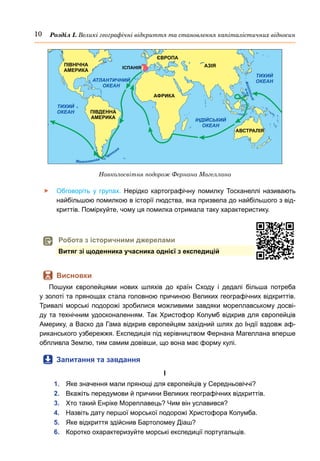 10 Розділ І. Великі географічні відкриття та становлення капіталістичних відносин
	
f Обговоріть у групах. Нерідко картографічну помилку Тосканеллі називають
найбільшою помилкою в історії людства, яка призвела до найбільшого з від-
криттів. Поміркуйте, чому ця помилка отримала таку характеристику.
	
 Висновки
Пошуки європейцями нових шляхів до країн Сходу і дедалі більша потреба
у золоті та прянощах стала головною причиною Великих географічних відкриттів.
Тривалі морські подорожі зробилися можливими завдяки мореплавському досві-
ду та технічним удосконаленням. Так Христофор Колумб відкрив для європейців
Америку, а Васко да Гама відкрив європейцям західний шлях до Індії вздовж аф-
риканського узбережжя. Експедиція під керівництвом Фернана Магеллана вперше
обпливла Землю, тим самим довівши, що вона має форму кулі.
	
 Запитання та завдання
І
1.	 Яке значення мали прянощі для європейців у Середньовіччі?
2.	 Вкажіть передумови й причини Великих географічних відкриттів.
3.	 Хто такий Енріке Мореплавець? Чим він уславився?
4.	 Назвіть дату першої морської подорожі Христофора Колумба.
5.	 Яке відкриття здійснив Бартоломеу Діаш?
6.	 Коротко охарактеризуйте морські експедиції португальців.
ЄВРОПА
АФРИКА
ПІВДЕННА
АМЕРИКА
ПІВНІЧНА
АМЕРИКА
ІСПАНІЯ АЗІЯ
АВСТРАЛІЯ
ТИХИЙ
ОКЕАН
АТЛАНТИЧНИЙ
ОКЕАН
ІНДІЙСЬКИЙ
ОКЕАН
ТИХИЙ
ОКЕАН
Ф
і
л
і
п
і
н
с
ь
к
і
о
-
в
и
Навколосвітня подорож Фернана Магеллана
	
 Робота з історичними джерелами
Витяг зі щоденника учасника однієї з експедицій
 