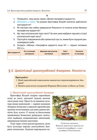 11
§ 2. Цивілізації доколумбової Америки. Конкіста
ІІ
1.	 Поміркуйте, чому виник термін «Великі географічні відкриття».
2.	 Обговоріть у парах. Чи розумів Христофор Колумб значення здійсненого
ним відкриття?
3.	 Як пов’язані між собою завершення Реконкісти та початок епохи Великих
географічних відкриттів?
4.	 Що таке колоніальний поділ світу? За яких умов відбувся перший в історії
колоніальний поділ світу?
5.	 Підготуйте повідомлення або презентації про те, якими були подорожі ран-
ньомодерної доби.
6.	 Складіть таблицю «Географічні відкриття кінця XV — першої половини
XVI ст.».
Дата відкриття
Хто очолював
експедицію
Держава-організатор
експедиції
Зміст
відкриття
Значення
та наслідки
§ 2. Цивілізації доколумбової Америки. Конкіста
Пригадайте:
1. 
Який європейський мореплавець вважається першовідкривачем Аме-
рики?
2. 
Назвіть результати подорожей Фернана Магеллана та Васко да Гами.
1. Цивілізації доколумбової Америки
Христофор Колумб відкрив європейцям
шлях до землі, заселеної людьми десятки
тисяч років тому. Проте їх не цікавила куль-
тура інших цивілізацій — корінні мешканці
Америки зіткнулися з навалою європейських
шукачів легкої наживи, для яких єдиною цін-
ністю було золото. У погоні за багатствами
завойовники безжалісно руйнували тисячо-
літні надбання американських цивілізацій,
винищували місцеве населення.
Тому зараз точно реконструювати, якою
була культура народів доколумбової Аме-
рики неможливо. Індіанці вирощували не-
Сучасний малюнок.
Будинок пересічних ацтеків на
плавучій платформі, з яких
складався Теночтітлан
 